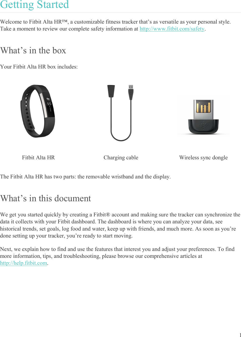  1  Getting Started Welcome to Fitbit Alta HR™, a customizable fitness tracker that’s as versatile as your personal style. Take a moment to review our complete safety information at http://www.fitbit.com/safety. What’s in the box Your Fitbit Alta HR box includes:     Fitbit Alta HR  Charging cable  Wireless sync dongle The Fitbit Alta HR has two parts: the removable wristband and the display. What’s in this document We get you started quickly by creating a Fitbit® account and making sure the tracker can synchronize the data it collects with your Fitbit dashboard. The dashboard is where you can analyze your data, see historical trends, set goals, log food and water, keep up with friends, and much more. As soon as you’re done setting up your tracker, you’re ready to start moving.  Next, we explain how to find and use the features that interest you and adjust your preferences. To find more information, tips, and troubleshooting, please browse our comprehensive articles at http://help.fitbit.com.  