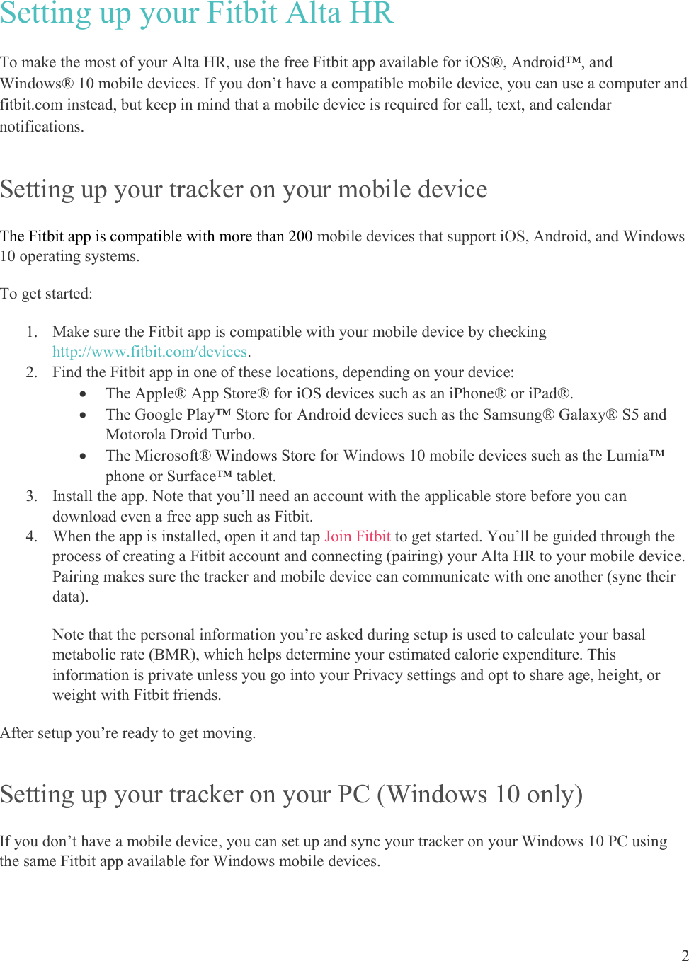  2  Setting up your Fitbit Alta HR To make the most of your Alta HR, use the free Fitbit app available for iOS®, Android™, and Windows® 10 mobile devices. If you don’t have a compatible mobile device, you can use a computer and fitbit.com instead, but keep in mind that a mobile device is required for call, text, and calendar notifications.  Setting up your tracker on your mobile device The Fitbit app is compatible with more than 200 mobile devices that support iOS, Android, and Windows 10 operating systems. To get started: 1. Make sure the Fitbit app is compatible with your mobile device by checking http://www.fitbit.com/devices. 2. Find the Fitbit app in one of these locations, depending on your device:  The Apple® App Store® for iOS devices such as an iPhone® or iPad®.  The Google Play™ Store for Android devices such as the Samsung® Galaxy® S5 and Motorola Droid Turbo.  The Microsoft® Windows Store for Windows 10 mobile devices such as the Lumia™ phone or Surface™ tablet. 3. Install the app. Note that you’ll need an account with the applicable store before you can download even a free app such as Fitbit. 4. When the app is installed, open it and tap Join Fitbit to get started. You’ll be guided through the process of creating a Fitbit account and connecting (pairing) your Alta HR to your mobile device. Pairing makes sure the tracker and mobile device can communicate with one another (sync their data). Note that the personal information you’re asked during setup is used to calculate your basal metabolic rate (BMR), which helps determine your estimated calorie expenditure. This information is private unless you go into your Privacy settings and opt to share age, height, or weight with Fitbit friends.  After setup you’re ready to get moving.  Setting up your tracker on your PC (Windows 10 only) If you don’t have a mobile device, you can set up and sync your tracker on your Windows 10 PC using the same Fitbit app available for Windows mobile devices.  