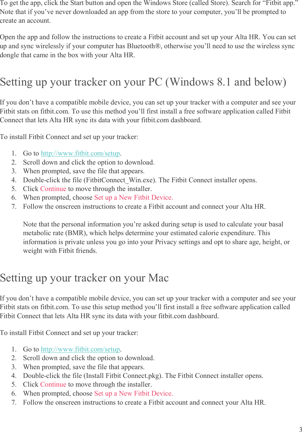  3  To get the app, click the Start button and open the Windows Store (called Store). Search for “Fitbit app.” Note that if you’ve never downloaded an app from the store to your computer, you’ll be prompted to create an account. Open the app and follow the instructions to create a Fitbit account and set up your Alta HR. You can set up and sync wirelessly if your computer has Bluetooth®, otherwise you’ll need to use the wireless sync dongle that came in the box with your Alta HR.  Setting up your tracker on your PC (Windows 8.1 and below) If you don’t have a compatible mobile device, you can set up your tracker with a computer and see your Fitbit stats on fitbit.com. To use this method you’ll first install a free software application called Fitbit Connect that lets Alta HR sync its data with your fitbit.com dashboard. To install Fitbit Connect and set up your tracker: 1. Go to http://www.fitbit.com/setup. 2. Scroll down and click the option to download.  3. When prompted, save the file that appears.  4. Double-click the file (FitbitConnect_Win.exe). The Fitbit Connect installer opens. 5. Click Continue to move through the installer.  6. When prompted, choose Set up a New Fitbit Device.  7. Follow the onscreen instructions to create a Fitbit account and connect your Alta HR.   Note that the personal information you’re asked during setup is used to calculate your basal metabolic rate (BMR), which helps determine your estimated calorie expenditure. This information is private unless you go into your Privacy settings and opt to share age, height, or weight with Fitbit friends.  Setting up your tracker on your Mac If you don’t have a compatible mobile device, you can set up your tracker with a computer and see your Fitbit stats on fitbit.com. To use this setup method you’ll first install a free software application called Fitbit Connect that lets Alta HR sync its data with your fitbit.com dashboard. To install Fitbit Connect and set up your tracker: 1. Go to http://www.fitbit.com/setup. 2. Scroll down and click the option to download.  3. When prompted, save the file that appears.  4. Double-click the file (Install Fitbit Connect.pkg). The Fitbit Connect installer opens. 5. Click Continue to move through the installer.  6. When prompted, choose Set up a New Fitbit Device.  7. Follow the onscreen instructions to create a Fitbit account and connect your Alta HR.   