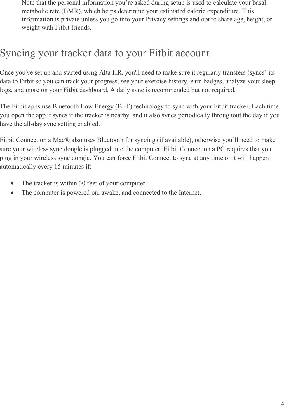  4  Note that the personal information you’re asked during setup is used to calculate your basal metabolic rate (BMR), which helps determine your estimated calorie expenditure. This information is private unless you go into your Privacy settings and opt to share age, height, or weight with Fitbit friends.  Syncing your tracker data to your Fitbit account Once you&apos;ve set up and started using Alta HR, you&apos;ll need to make sure it regularly transfers (syncs) its data to Fitbit so you can track your progress, see your exercise history, earn badges, analyze your sleep logs, and more on your Fitbit dashboard. A daily sync is recommended but not required. The Fitbit apps use Bluetooth Low Energy (BLE) technology to sync with your Fitbit tracker. Each time you open the app it syncs if the tracker is nearby, and it also syncs periodically throughout the day if you have the all-day sync setting enabled.  Fitbit Connect on a Mac® also uses Bluetooth for syncing (if available), otherwise you’ll need to make sure your wireless sync dongle is plugged into the computer. Fitbit Connect on a PC requires that you plug in your wireless sync dongle. You can force Fitbit Connect to sync at any time or it will happen automatically every 15 minutes if:   The tracker is within 30 feet of your computer.  The computer is powered on, awake, and connected to the Internet. 