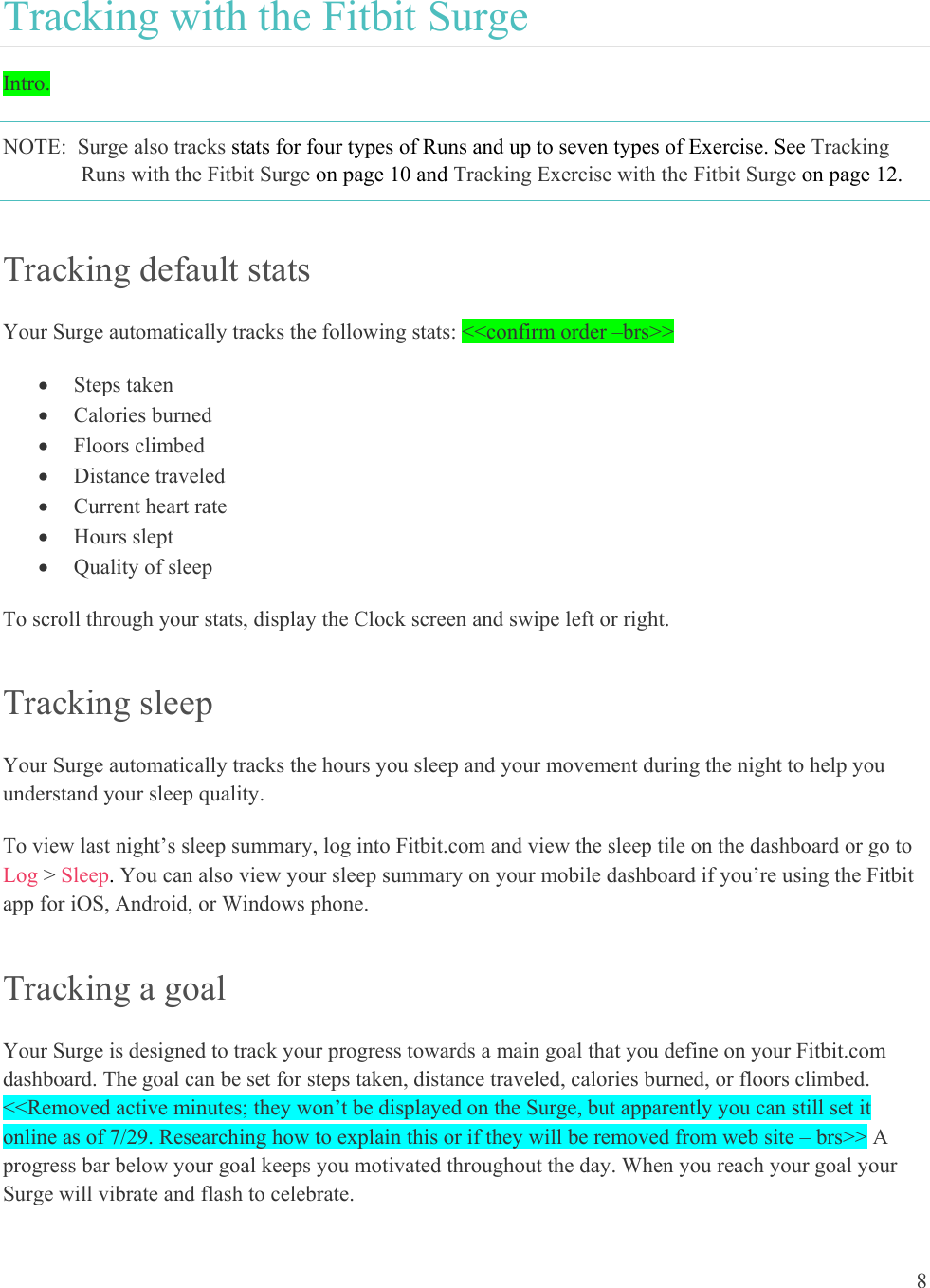 8  Tracking with the Fitbit Surge Intro.    NOTE:  Surge also tracks stats for four types of Runs and up to seven types of Exercise. See Tracking Runs with the Fitbit Surge on page 10 and Tracking Exercise with the Fitbit Surge on page 12. Tracking default stats Your Surge automatically tracks the following stats: &lt;&lt;confirm order –brs&gt;&gt;   Steps taken  Calories burned  Floors climbed  Distance traveled  Current heart rate  Hours slept  Quality of sleep To scroll through your stats, display the Clock screen and swipe left or right. Tracking sleep Your Surge automatically tracks the hours you sleep and your movement during the night to help you understand your sleep quality.  To view last night’s sleep summary, log into Fitbit.com and view the sleep tile on the dashboard or go to Log &gt; Sleep. You can also view your sleep summary on your mobile dashboard if you’re using the Fitbit app for iOS, Android, or Windows phone. Tracking a goal Your Surge is designed to track your progress towards a main goal that you define on your Fitbit.com dashboard. The goal can be set for steps taken, distance traveled, calories burned, or floors climbed. &lt;&lt;Removed active minutes; they won’t be displayed on the Surge, but apparently you can still set it online as of 7/29. Researching how to explain this or if they will be removed from web site – brs&gt;&gt; A progress bar below your goal keeps you motivated throughout the day. When you reach your goal your Surge will vibrate and flash to celebrate.  