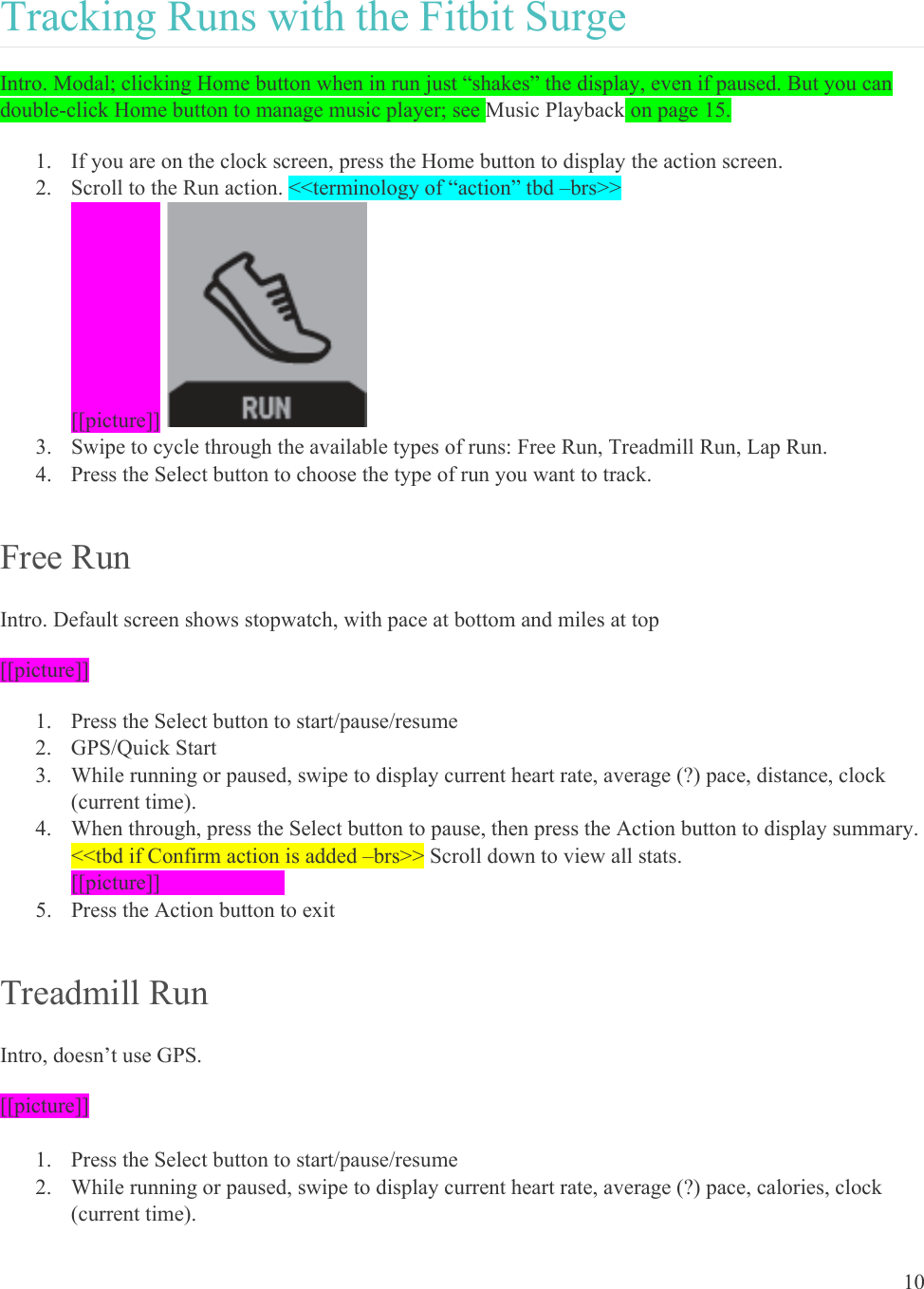 10  Tracking Runs with the Fitbit Surge Intro. Modal; clicking Home button when in run just “shakes” the display, even if paused. But you can double-click Home button to manage music player; see Music Playback on page 15. 1. If you are on the clock screen, press the Home button to display the action screen.  2. Scroll to the Run action. &lt;&lt;terminology of “action” tbd –brs&gt;&gt; [[picture]]  3. Swipe to cycle through the available types of runs: Free Run, Treadmill Run, Lap Run. 4. Press the Select button to choose the type of run you want to track. Free Run Intro. Default screen shows stopwatch, with pace at bottom and miles at top [[picture]] 1. Press the Select button to start/pause/resume  2. GPS/Quick Start 3. While running or paused, swipe to display current heart rate, average (?) pace, distance, clock (current time). 4. When through, press the Select button to pause, then press the Action button to display summary. &lt;&lt;tbd if Confirm action is added –brs&gt;&gt; Scroll down to view all stats.  [[picture]]    5. Press the Action button to exit Treadmill Run Intro, doesn’t use GPS. [[picture]]  1. Press the Select button to start/pause/resume  2. While running or paused, swipe to display current heart rate, average (?) pace, calories, clock (current time). 