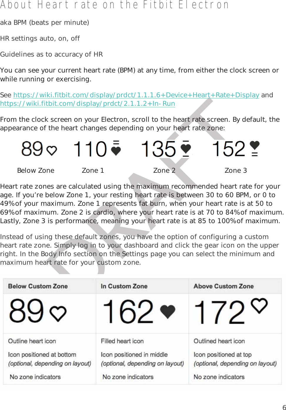 6About Heart rate on the Fitbit Electron aka BPM (beats per minute) HR settings auto, on, off Guidelines as to accuracy of HR You can see your current heart rate (BPM) at any time, from either the clock screen or while running or exercising.  See https://wiki.fitbit.com/display/prdct/1.1.1.6+Device+Heart+Rate+Display and https://wiki.fitbit.com/display/prdct/2.1.1.2+In-Run From the clock screen on your Electron, scroll to the heart rate screen. By default, the appearance of the heart changes depending on your heart rate zone:                              Below Zone             Zone 1                       Zone 2                       Zone 3Heart rate zones are calculated using the maximum recommended heart rate for your age. If you’re below Zone 1, your resting heart rate is between 30 to 60 BPM, or 0 to 49% of your maximum. Zone 1 represents fat burn, when your heart rate is at 50 to 69% of maximum. Zone 2 is cardio, where your heart rate is at 70 to 84% of maximum. Lastly, Zone 3 is performance, meaning your heart rate is at 85 to 100% of maximum.  Instead of using these default zones, you have the option of configuring a custom heart rate zone. Simply log in to your dashboard and click the gear icon on the upper right. In the Body Info section on the Settings page you can select the minimum and maximum heart rate for your custom zone.  