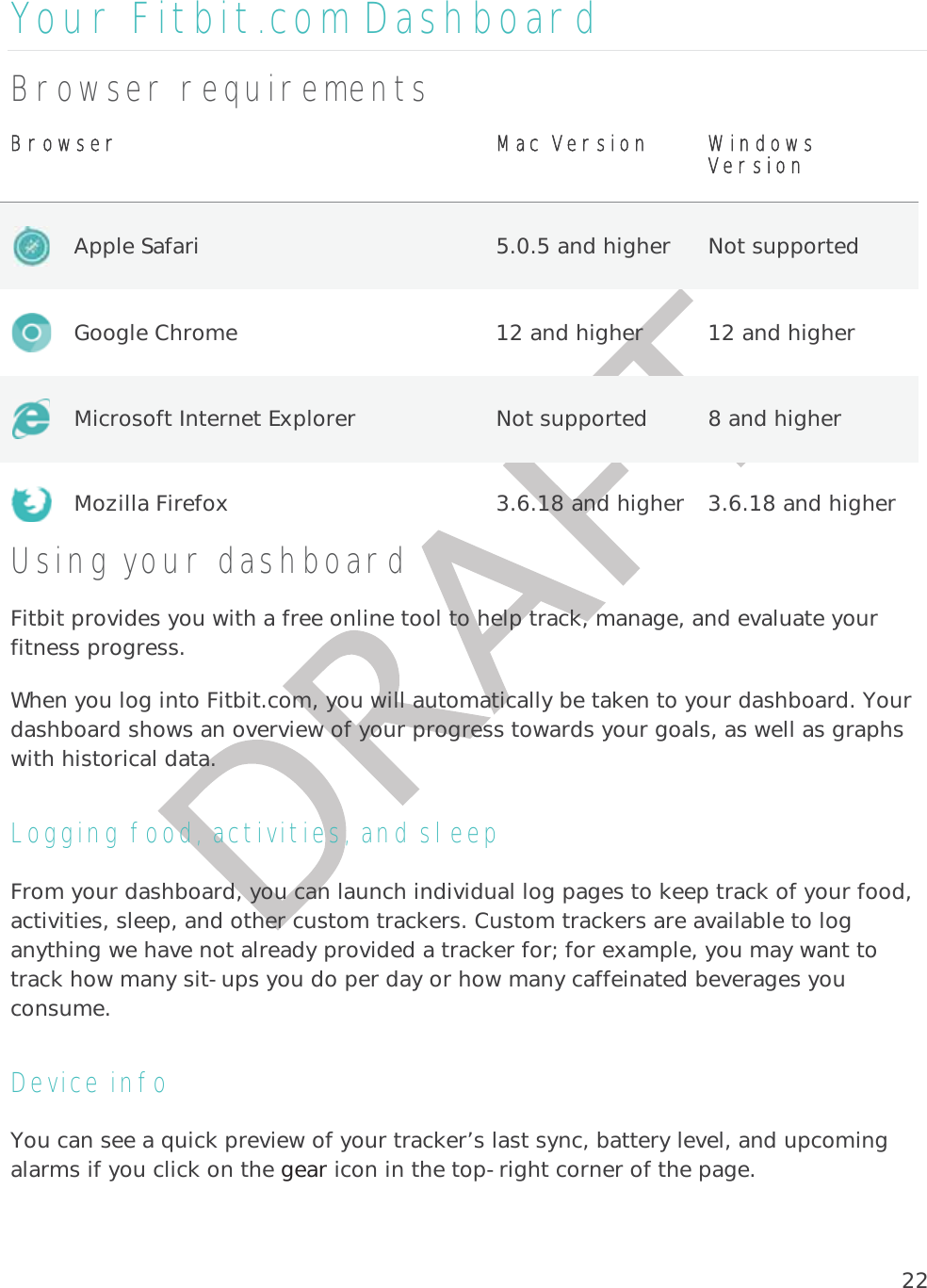 22Your Fitbit.com Dashboard Browser requirements BBrowser   MMac Version WWindows Version  Apple Safari  5.0.5 and higher  Not supported  Google Chrome  12 and higher  12 and higher  Microsoft Internet Explorer  Not supported  8 and higher  Mozilla Firefox  3.6.18 and higher  3.6.18 and higher Using your dashboard Fitbit provides you with a free online tool to help track, manage, and evaluate your fitness progress. When you log into Fitbit.com, you will automatically be taken to your dashboard. Your dashboard shows an overview of your progress towards your goals, as well as graphs with historical data.  Logging food, activities, and sleep From your dashboard, you can launch individual log pages to keep track of your food, activities, sleep, and other custom trackers. Custom trackers are available to log anything we have not already provided a tracker for; for example, you may want to track how many sit-ups you do per day or how many caffeinated beverages you consume.  Device info  You can see a quick preview of your tracker’s last sync, battery level, and upcoming alarms if you click on the gear icon in the top-right corner of the page. 