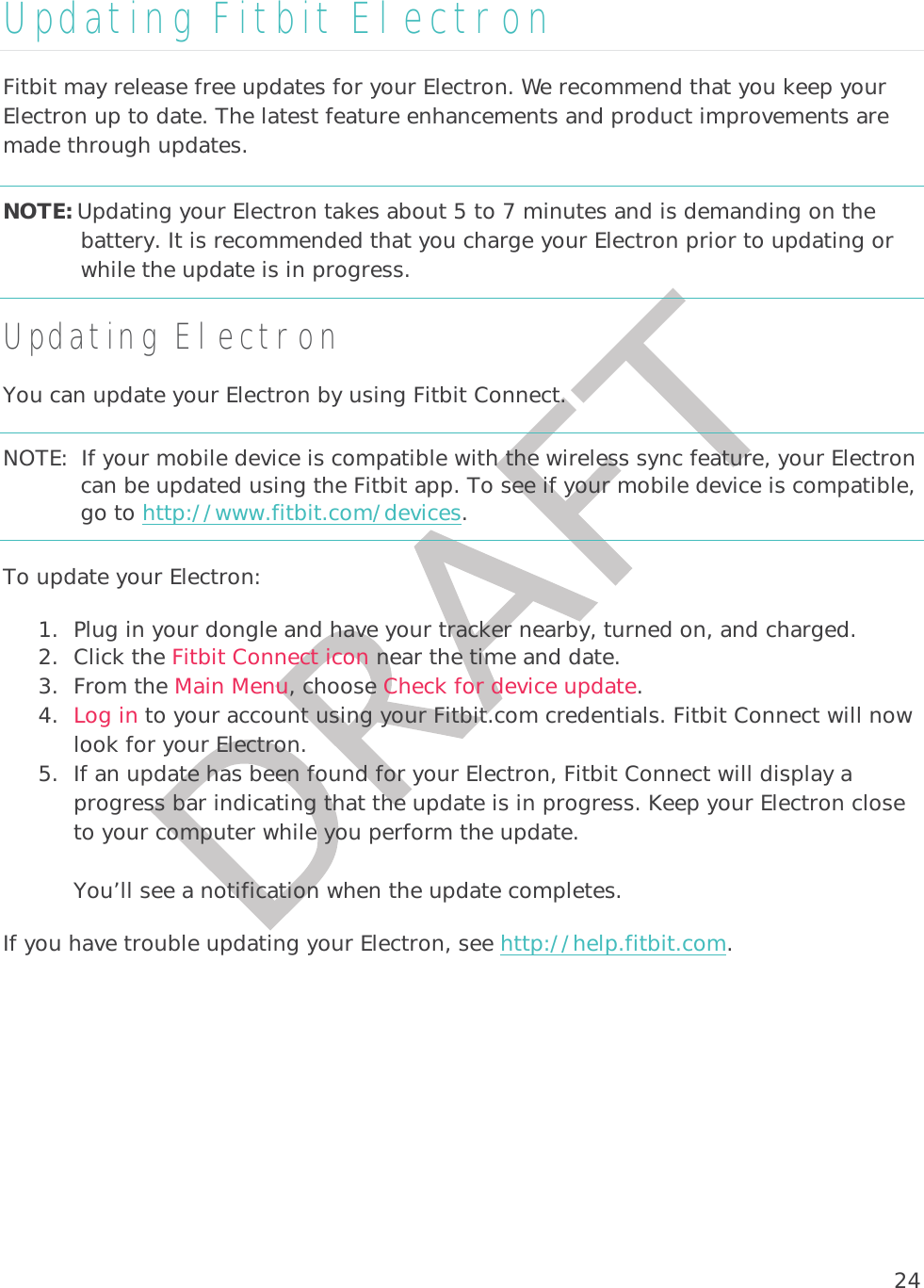 24Updating Fitbit Electron Fitbit may release free updates for your Electron. We recommend that you keep your Electron up to date. The latest feature enhancements and product improvements are made through updates. NOTE: Updating your Electron takes about 5 to 7 minutes and is demanding on the battery. It is recommended that you charge your Electron prior to updating or while the update is in progress.   Updating Electron You can update your Electron by using Fitbit Connect. NOTE:  If your mobile device is compatible with the wireless sync feature, your Electron can be updated using the Fitbit app. To see if your mobile device is compatible, go to http://www.fitbit.com/devices. To update your Electron:  1. Plug in your dongle and have your tracker nearby, turned on, and charged. 2. Click the Fitbit Connect icon near the time and date.  3. From the Main Menu, choose Check for device update. 4. Log in to your account using your Fitbit.com credentials. Fitbit Connect will now look for your Electron. 5. If an update has been found for your Electron, Fitbit Connect will display a progress bar indicating that the update is in progress. Keep your Electron close to your computer while you perform the update.   You’ll see a notification when the update completes.  If you have trouble updating your Electron, see http://help.fitbit.com. 