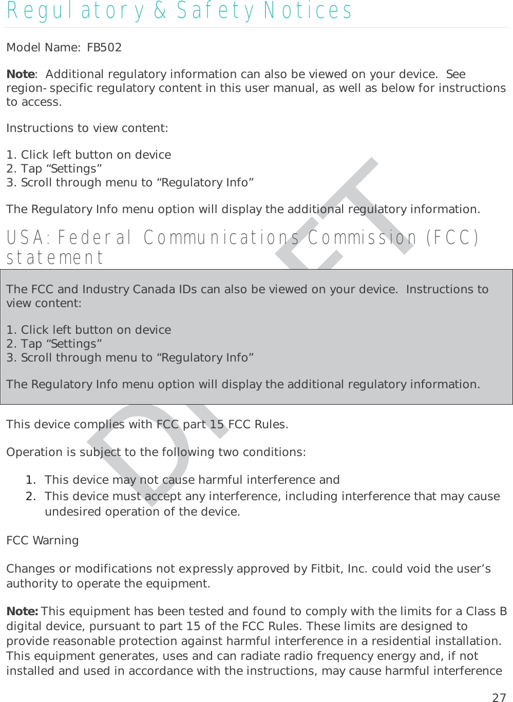 27Regulatory &amp; Safety Notices Model Name: FB502Note:  Additional regulatory information can also be viewed on your device.  See region-specific regulatory content in this user manual, as well as below for instructions to access. Instructions to view content: 1. Click left button on device 2. Tap “Settings” 3. Scroll through menu to “Regulatory Info” The Regulatory Info menu option will display the additional regulatory information. USA: Federal Communications Commission (FCC) statement The FCC and Industry Canada IDs can also be viewed on your device.  Instructions to view content: 1. Click left button on device2. Tap “Settings” 3. Scroll through menu to “Regulatory Info” The Regulatory Info menu option will display the additional regulatory information. This device complies with FCC part 15 FCC Rules. Operation is subject to the following two conditions: 1. This device may not cause harmful interference and 2. This device must accept any interference, including interference that may cause undesired operation of the device. FCC Warning Changes or modifications not expressly approved by Fitbit, Inc. could void the user’s authority to operate the equipment. Note: This equipment has been tested and found to comply with the limits for a Class B digital device, pursuant to part 15 of the FCC Rules. These limits are designed to provide reasonable protection against harmful interference in a residential installation. This equipment generates, uses and can radiate radio frequency energy and, if not installed and used in accordance with the instructions, may cause harmful interference 