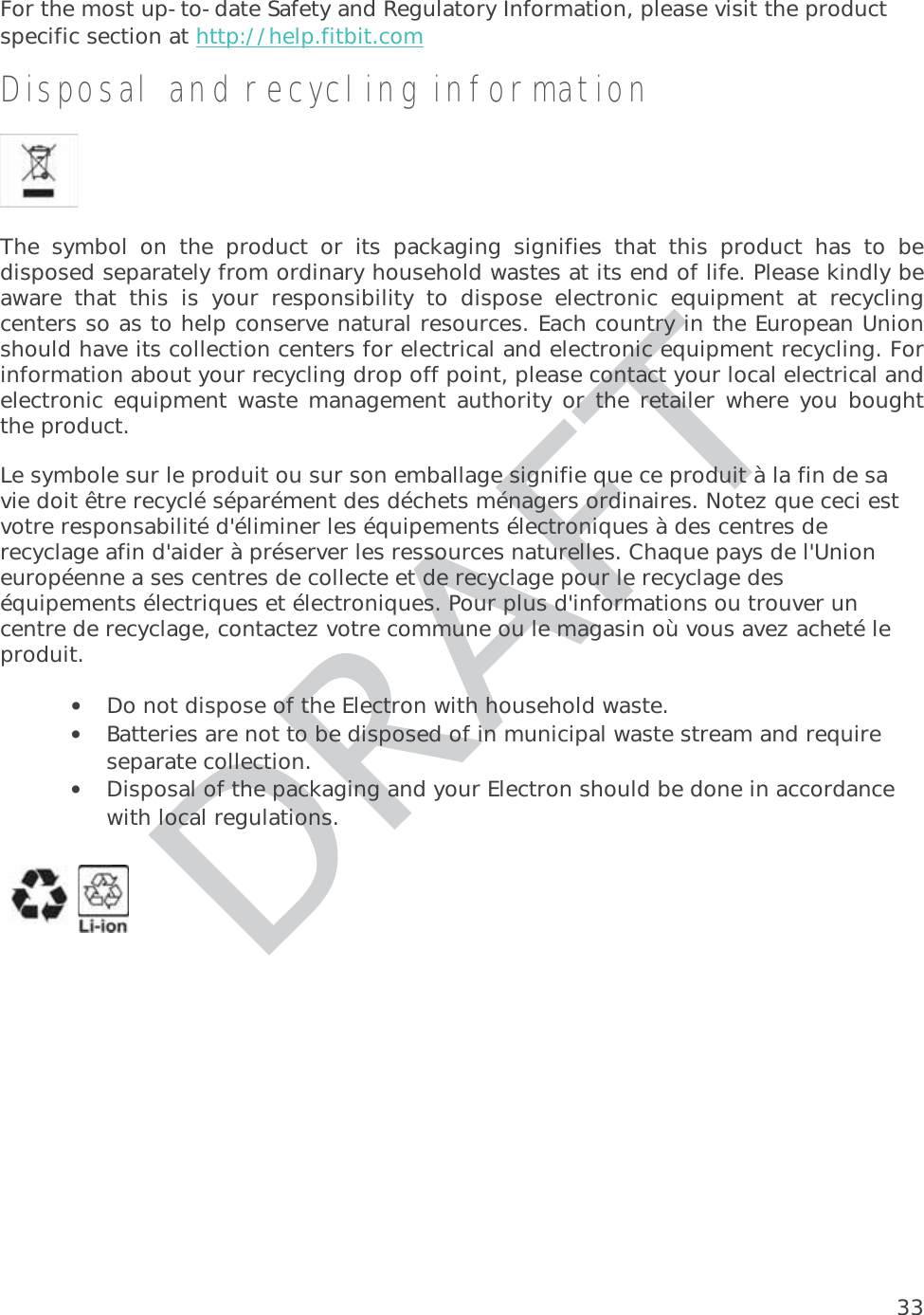 33For the most up-to-date Safety and Regulatory Information, please visit the product specific section at http://help.fitbit.com  Disposal and recycling informationThe symbol on the product or its packaging signifies that this product has to bedisposed separately from ordinary household wastes at its end of life. Please kindly be aware that this is your responsibility to dispose electronic equipment at recycling centers so as to help conserve natural resources. Each country in the European Union should have its collection centers for electrical and electronic equipment recycling. For information about your recycling drop off point, please contact your local electrical and electronic equipment waste management authority or the retailer where you bought the product.Le symbole sur le produit ou sur son emballage signifie que ce produit à la fin de sa vie doit être recyclé séparément des déchets ménagers ordinaires. Notez que ceci est votre responsabilité d&apos;éliminer les équipements électroniques à des centres de recyclage afin d&apos;aider à préserver les ressources naturelles. Chaque pays de l&apos;Union européenne a ses centres de collecte et de recyclage pour le recyclage des équipements électriques et électroniques. Pour plus d&apos;informations ou trouver un centre de recyclage, contactez votre commune ou le magasin où vous avez acheté le produit. • Do not dispose of the Electron with household waste. • Batteries are not to be disposed of in municipal waste stream and require separate collection. • Disposal of the packaging and your Electron should be done in accordance with local regulations. 