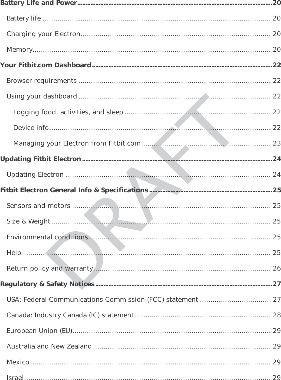 Battery Life and Power ....................................................................................................................... 20Battery life ............................................................................................................. 20Charging your Electron ........................................................................................... 20Memory .................................................................................................................. 20Your Fitbit.com Dashboard .............................................................................................................. 22Browser requirements ............................................................................................ 22Using your dashboard ............................................................................................ 22Logging food, activities, and sleep ...................................................................... 22Device info .......................................................................................................... 22Managing your Electron from Fitbit.com .............................................................. 23Updating Fitbit Electron .................................................................................................................... 24Updating Electron .................................................................................................. 24Fitbit Electron General Info &amp; Specifications ........................................................................... 25Sensors and motors ............................................................................................... 25Size &amp; Weight ......................................................................................................... 25Environmental conditions ....................................................................................... 25Help ....................................................................................................................... 25Return policy and warranty ..................................................................................... 26Regulatory &amp; Safety Notices ............................................................................................................ 27USA: Federal Communications Commission (FCC) statement .................................. 27Canada: Industry Canada (IC) statement ................................................................. 28European Union (EU) ............................................................................................... 29Australia and New Zealand..................................................................................... 29Mexico ...................................................................................................................  29Israel ...................................................................................................................... 29