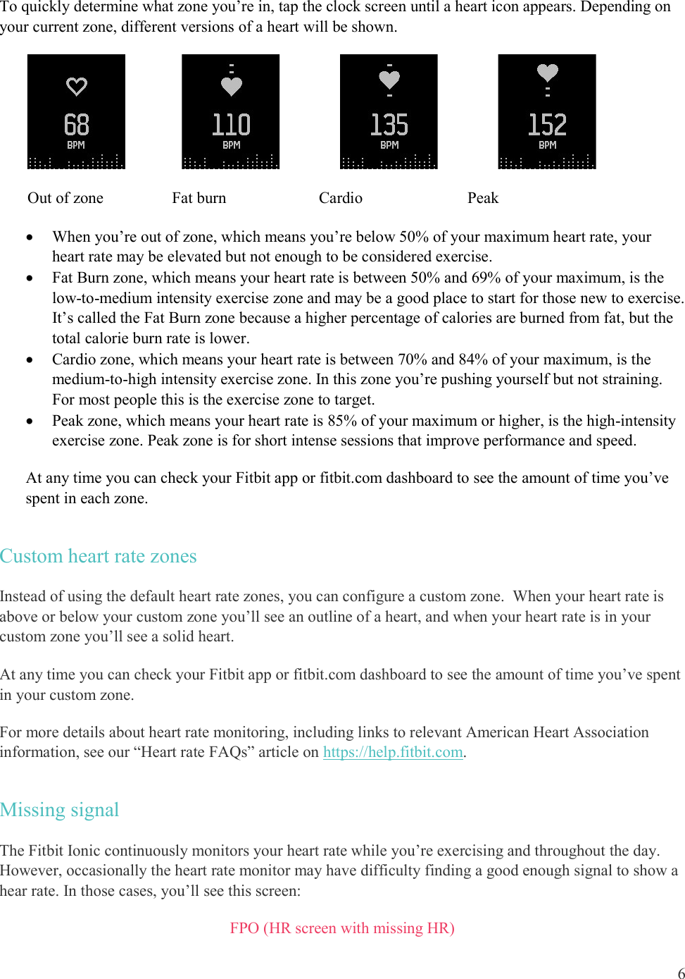  6  To quickly determine what zone you’re in, tap the clock screen until a heart icon appears. Depending on your current zone, different versions of a heart will be shown.                                                                  Out of zone                 Fat burn                       Cardio                          Peak  When you’re out of zone, which means you’re below 50% of your maximum heart rate, your heart rate may be elevated but not enough to be considered exercise.  Fat Burn zone, which means your heart rate is between 50% and 69% of your maximum, is the low-to-medium intensity exercise zone and may be a good place to start for those new to exercise. It’s called the Fat Burn zone because a higher percentage of calories are burned from fat, but the total calorie burn rate is lower.  Cardio zone, which means your heart rate is between 70% and 84% of your maximum, is the medium-to-high intensity exercise zone. In this zone you’re pushing yourself but not straining. For most people this is the exercise zone to target.  Peak zone, which means your heart rate is 85% of your maximum or higher, is the high-intensity exercise zone. Peak zone is for short intense sessions that improve performance and speed. At any time you can check your Fitbit app or fitbit.com dashboard to see the amount of time you’ve spent in each zone. Custom heart rate zones Instead of using the default heart rate zones, you can configure a custom zone.  When your heart rate is above or below your custom zone you’ll see an outline of a heart, and when your heart rate is in your custom zone you’ll see a solid heart.  At any time you can check your Fitbit app or fitbit.com dashboard to see the amount of time you’ve spent in your custom zone.  For more details about heart rate monitoring, including links to relevant American Heart Association information, see our “Heart rate FAQs” article on https://help.fitbit.com. Missing signal The Fitbit Ionic continuously monitors your heart rate while you’re exercising and throughout the day. However, occasionally the heart rate monitor may have difficulty finding a good enough signal to show a hear rate. In those cases, you’ll see this screen:  FPO (HR screen with missing HR) 