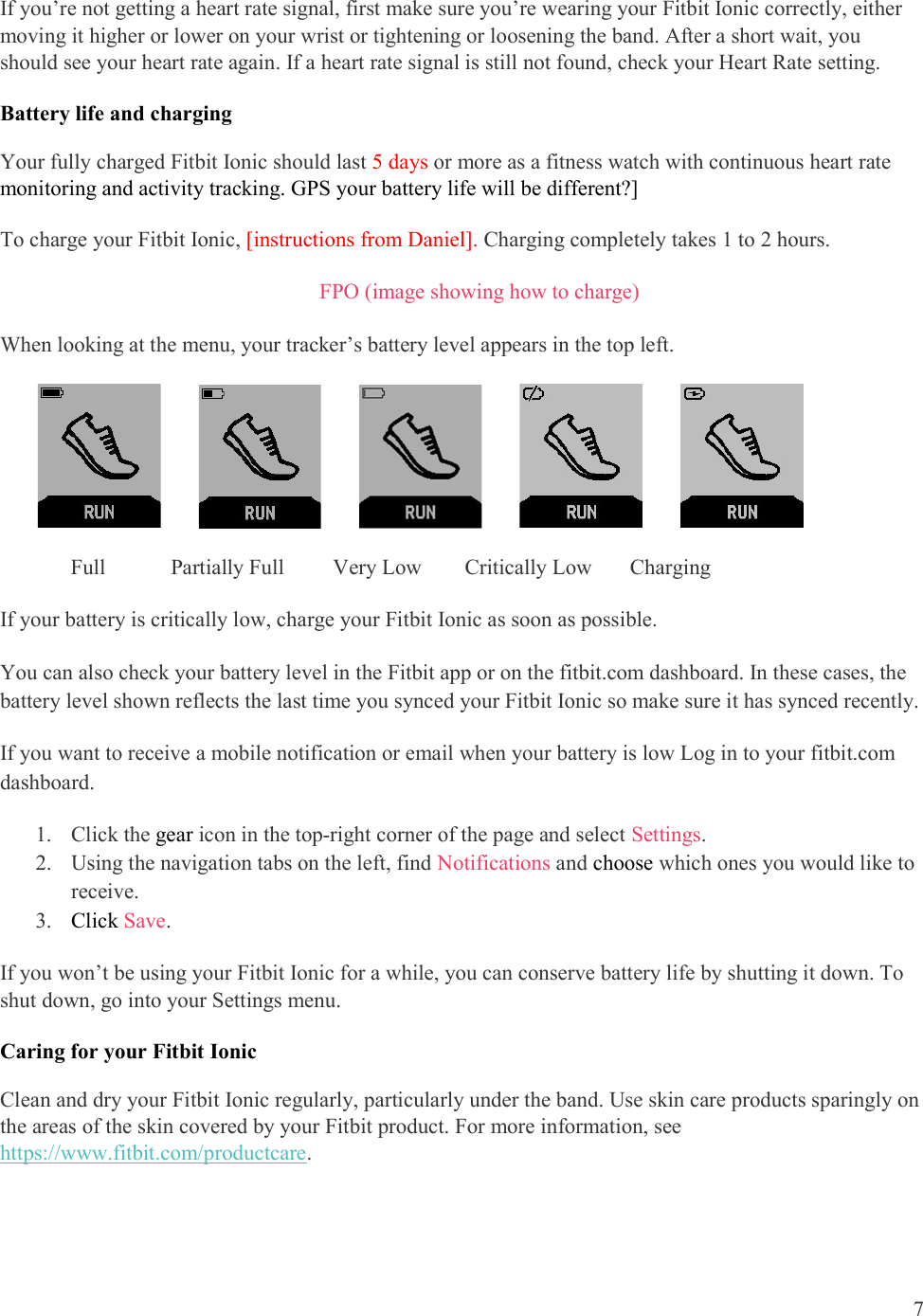  7  If you’re not getting a heart rate signal, first make sure you’re wearing your Fitbit Ionic correctly, either moving it higher or lower on your wrist or tightening or loosening the band. After a short wait, you should see your heart rate again. If a heart rate signal is still not found, check your Heart Rate setting. Battery life and charging  Your fully charged Fitbit Ionic should last 5 days or more as a fitness watch with continuous heart rate monitoring and activity tracking. GPS your battery life will be different?] To charge your Fitbit Ionic, [instructions from Daniel]. Charging completely takes 1 to 2 hours.  FPO (image showing how to charge) When looking at the menu, your tracker’s battery level appears in the top left.                                                        Full            Partially Full         Very Low        Critically Low       Charging If your battery is critically low, charge your Fitbit Ionic as soon as possible. You can also check your battery level in the Fitbit app or on the fitbit.com dashboard. In these cases, the battery level shown reflects the last time you synced your Fitbit Ionic so make sure it has synced recently. If you want to receive a mobile notification or email when your battery is low Log in to your fitbit.com dashboard.  1. Click the gear icon in the top-right corner of the page and select Settings.   2. Using the navigation tabs on the left, find Notifications and choose which ones you would like to receive. 3. Click Save.  If you won’t be using your Fitbit Ionic for a while, you can conserve battery life by shutting it down. To shut down, go into your Settings menu. Caring for your Fitbit Ionic Clean and dry your Fitbit Ionic regularly, particularly under the band. Use skin care products sparingly on the areas of the skin covered by your Fitbit product. For more information, see https://www.fitbit.com/productcare.  