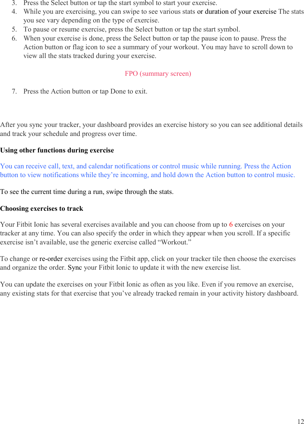  12    3. Press the Select button or tap the start symbol to start your exercise.  4. While you are exercising, you can swipe to see various stats or duration of your exercise The stats you see vary depending on the type of exercise.                        5. To pause or resume exercise, press the Select button or tap the start symbol. 6. When your exercise is done, press the Select button or tap the pause icon to pause. Press the Action button or flag icon to see a summary of your workout. You may have to scroll down to view all the stats tracked during your exercise.  FPO (summary screen)  7. Press the Action button or tap Done to exit.  After you sync your tracker, your dashboard provides an exercise history so you can see additional details and track your schedule and progress over time. Using other functions during exercise You can receive call, text, and calendar notifications or control music while running. Press the Action button to view notifications while they’re incoming, and hold down the Action button to control music.  To see the current time during a run, swipe through the stats.  Choosing exercises to track Your Fitbit Ionic has several exercises available and you can choose from up to 6 exercises on your tracker at any time. You can also specify the order in which they appear when you scroll. If a specific exercise isn’t available, use the generic exercise called “Workout.” To change or re-order exercises using the Fitbit app, click on your tracker tile then choose the exercises and organize the order. Sync your Fitbit Ionic to update it with the new exercise list.  You can update the exercises on your Fitbit Ionic as often as you like. Even if you remove an exercise, any existing stats for that exercise that you’ve already tracked remain in your activity history dashboard.    