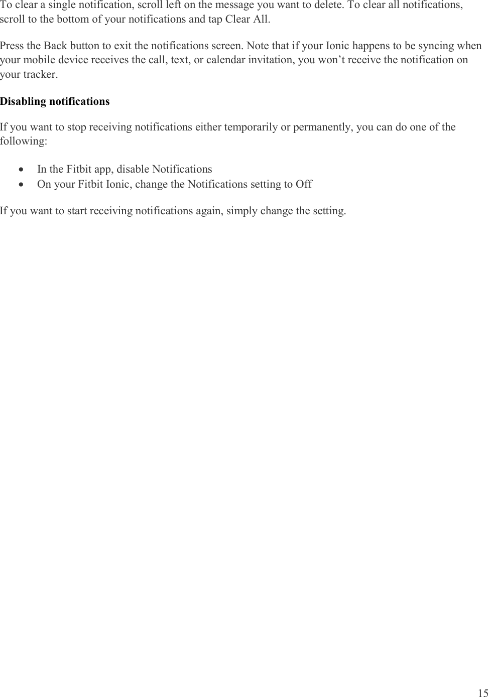  15  To clear a single notification, scroll left on the message you want to delete. To clear all notifications, scroll to the bottom of your notifications and tap Clear All.  Press the Back button to exit the notifications screen. Note that if your Ionic happens to be syncing when your mobile device receives the call, text, or calendar invitation, you won’t receive the notification on your tracker.  Disabling notifications If you want to stop receiving notifications either temporarily or permanently, you can do one of the following:  In the Fitbit app, disable Notifications  On your Fitbit Ionic, change the Notifications setting to Off If you want to start receiving notifications again, simply change the setting. 