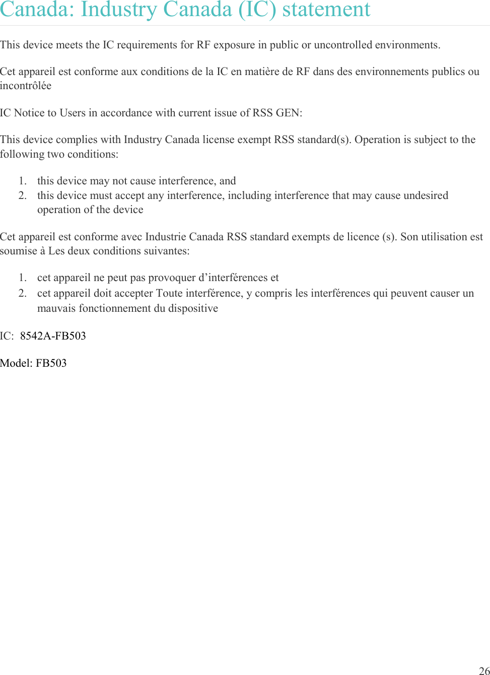  26  Canada: Industry Canada (IC) statement This device meets the IC requirements for RF exposure in public or uncontrolled environments. Cet appareil est conforme aux conditions de la IC en matière de RF dans des environnements publics ou incontrôlée IC Notice to Users in accordance with current issue of RSS GEN: This device complies with Industry Canada license exempt RSS standard(s). Operation is subject to the following two conditions: 1. this device may not cause interference, and 2. this device must accept any interference, including interference that may cause undesired operation of the device Cet appareil est conforme avec Industrie Canada RSS standard exempts de licence (s). Son utilisation est soumise à Les deux conditions suivantes:   1. cet appareil ne peut pas provoquer d’interférences et  2. cet appareil doit accepter Toute interférence, y compris les interférences qui peuvent causer un mauvais fonctionnement du dispositive IC:  8542A-FB503 Model: FB503 