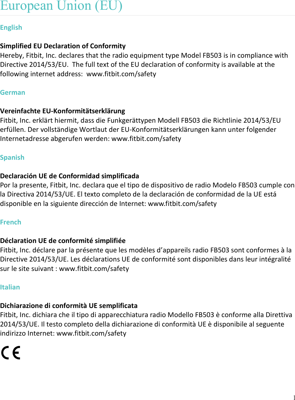  1   European Union (EU)  English  Simplified EU Declaration of Conformity Hereby, Fitbit, Inc. declares that the radio equipment type Model FB503 is in compliance with Directive 2014/53/EU.  The full text of the EU declaration of conformity is available at the following internet address:  www.fitbit.com/safety  German  Vereinfachte EU-Konformitätserklärung Fitbit, Inc. erklärt hiermit, dass die Funkgerättypen Modell FB503 die Richtlinie 2014/53/EU erfüllen. Der vollständige Wortlaut der EU-Konformitätserklärungen kann unter folgender Internetadresse abgerufen werden: www.fitbit.com/safety  Spanish  Declaración UE de Conformidad simplificada Por la presente, Fitbit, Inc. declara que el tipo de dispositivo de radio Modelo FB503 cumple con la Directiva 2014/53/UE. El texto completo de la declaración de conformidad de la UE está disponible en la siguiente dirección de Internet: www.fitbit.com/safety  French  Déclaration UE de conformité simplifiée Fitbit, Inc. déclare par la présente que les modèles d’appareils radio FB503 sont conformes à la Directive 2014/53/UE. Les déclarations UE de conformité sont disponibles dans leur intégralité sur le site suivant : www.fitbit.com/safety  Italian  Dichiarazione di conformità UE semplificata Fitbit, Inc. dichiara che il tipo di apparecchiatura radio Modello FB503 è conforme alla Direttiva 2014/53/UE. Il testo completo della dichiarazione di conformità UE è disponibile al seguente indirizzo Internet: www.fitbit.com/safety  