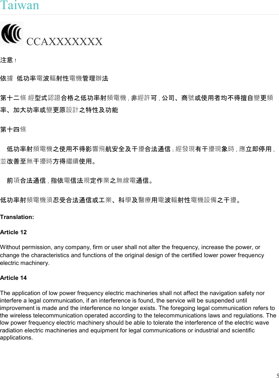  5   Taiwan  CCAXXXXXXX 注意！ 依據 低功率電波輻射性電機管理辦法 第十二條 經型式認證合格之低功率射頻電機，非經許可，公司、商號或使用者均不得擅自變更頻率、加大功率或變更原設計之特性及功能 第十四條   低功率射頻電機之使用不得影響飛航安全及干擾合法通信；經發現有干擾現象時，應立即停用，並改善至無干擾時方得繼續使用。   前項合法通信，指依電信法規定作業之無線電通信。 低功率射頻電機須忍受合法通信或工業、科學及醫療用電波輻射性電機設備之干擾。 Translation: Article 12 Without permission, any company, firm or user shall not alter the frequency, increase the power, or change the characteristics and functions of the original design of the certified lower power frequency electric machinery. Article 14 The application of low power frequency electric machineries shall not affect the navigation safety nor interfere a legal communication, if an interference is found, the service will be suspended until improvement is made and the interference no longer exists. The foregoing legal communication refers to the wireless telecommunication operated according to the telecommunications laws and regulations. The low power frequency electric machinery should be able to tolerate the interference of the electric wave radiation electric machineries and equipment for legal communications or industrial and scientific applications. 