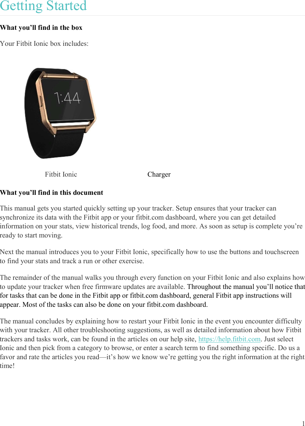  1  Getting Started What you’ll find in the box Your Fitbit Ionic box includes:  Fitbit Ionic                                 Charger   What you’ll find in this document This manual gets you started quickly setting up your tracker. Setup ensures that your tracker can synchronize its data with the Fitbit app or your fitbit.com dashboard, where you can get detailed information on your stats, view historical trends, log food, and more. As soon as setup is complete you’re ready to start moving.  Next the manual introduces you to your Fitbit Ionic, specifically how to use the buttons and touchscreen to find your stats and track a run or other exercise.  The remainder of the manual walks you through every function on your Fitbit Ionic and also explains how to update your tracker when free firmware updates are available. Throughout the manual you’ll notice that for tasks that can be done in the Fitbit app or fitbit.com dashboard, general Fitbit app instructions will appear. Most of the tasks can also be done on your fitbit.com dashboard.  The manual concludes by explaining how to restart your Fitbit Ionic in the event you encounter difficulty with your tracker. All other troubleshooting suggestions, as well as detailed information about how Fitbit trackers and tasks work, can be found in the articles on our help site, https://help.fitbit.com. Just select Ionic and then pick from a category to browse, or enter a search term to find something specific. Do us a favor and rate the articles you read—it’s how we know we’re getting you the right information at the right time!  