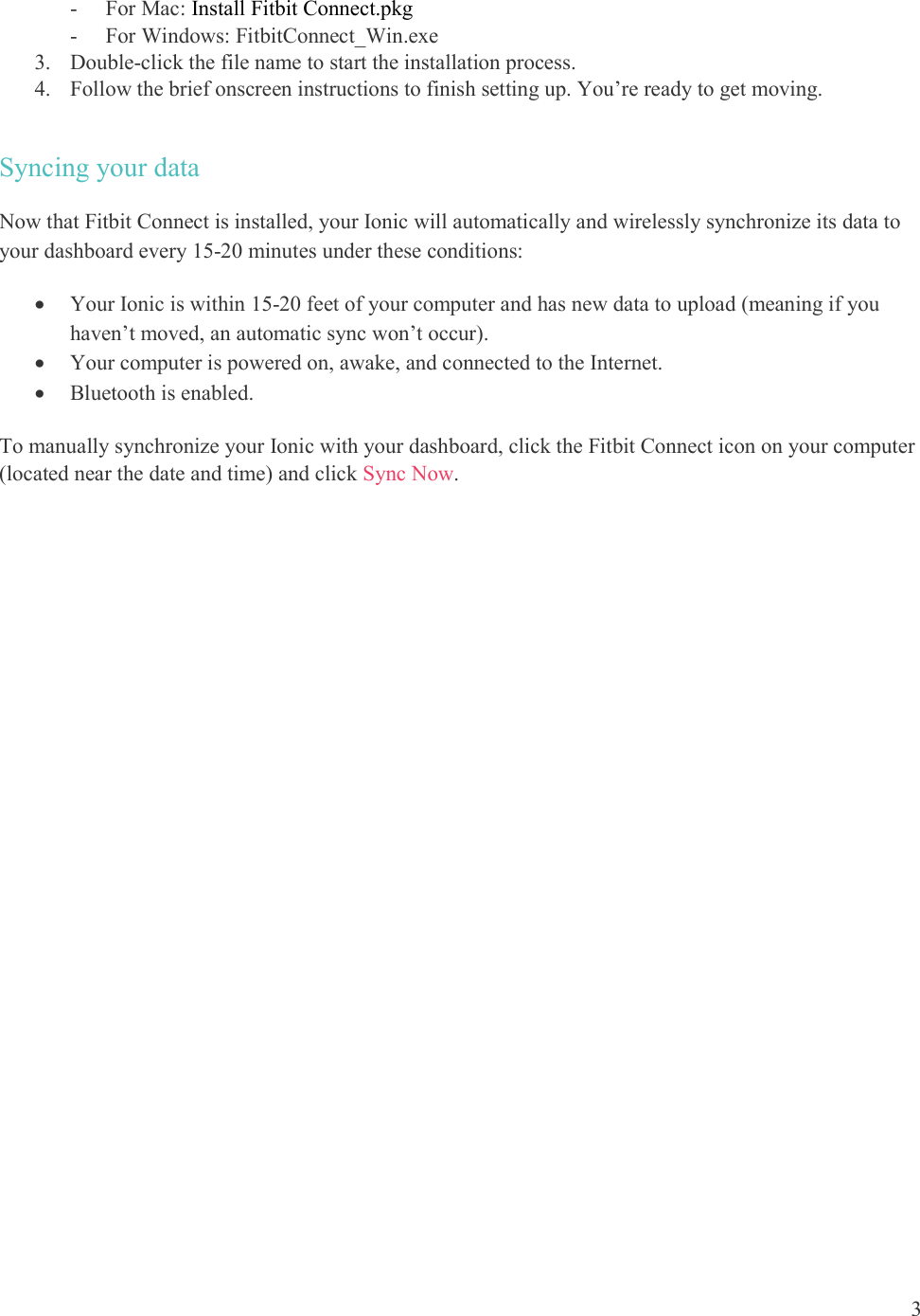  3  - For Mac: Install Fitbit Connect.pkg - For Windows: FitbitConnect_Win.exe 3. Double-click the file name to start the installation process. 4. Follow the brief onscreen instructions to finish setting up. You’re ready to get moving.  Syncing your data Now that Fitbit Connect is installed, your Ionic will automatically and wirelessly synchronize its data to your dashboard every 15-20 minutes under these conditions:   Your Ionic is within 15-20 feet of your computer and has new data to upload (meaning if you haven’t moved, an automatic sync won’t occur).  Your computer is powered on, awake, and connected to the Internet.  Bluetooth is enabled. To manually synchronize your Ionic with your dashboard, click the Fitbit Connect icon on your computer (located near the date and time) and click Sync Now.   