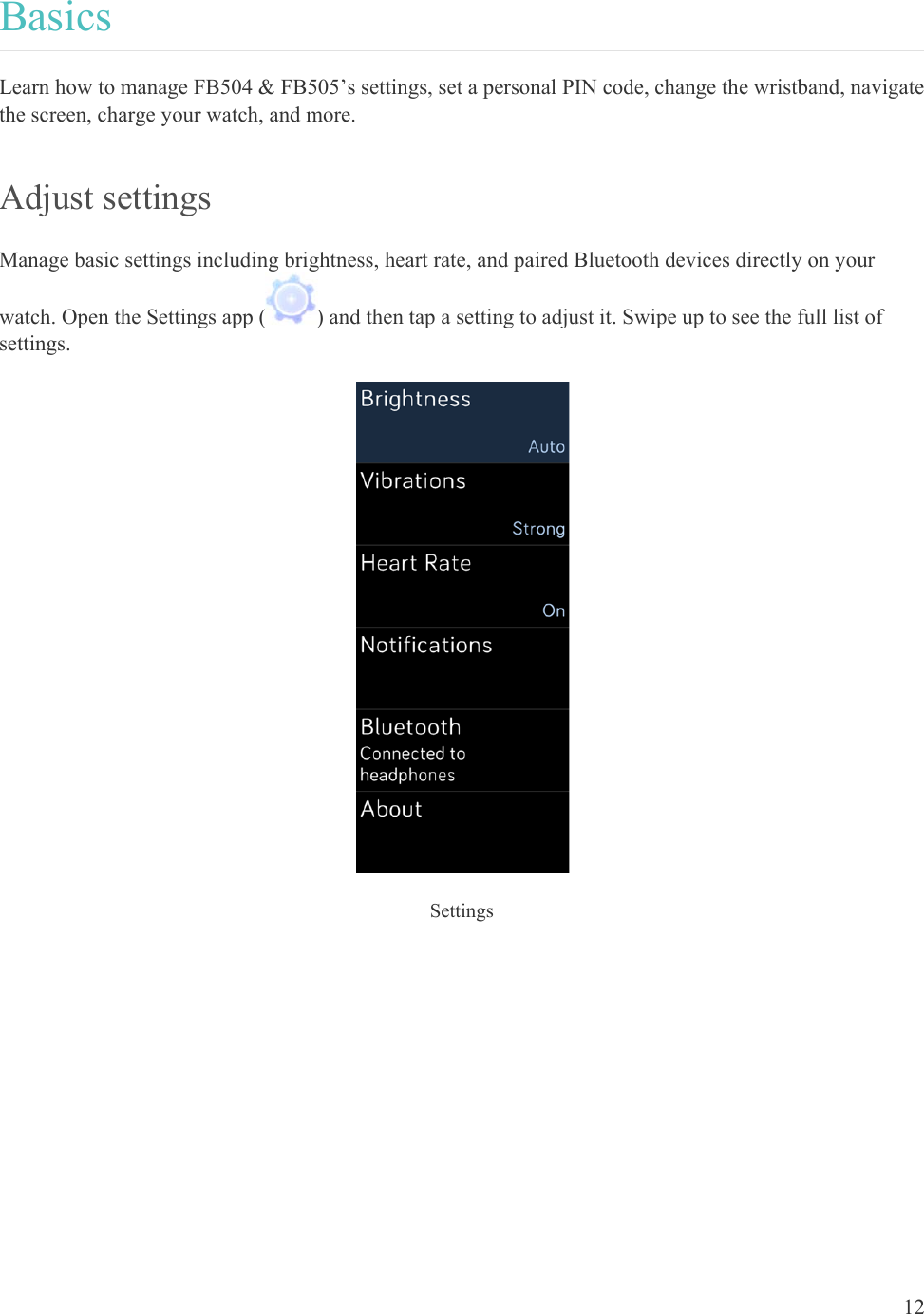    12 Basics Learn how to manage FB504 &amp; FB505’s settings, set a personal PIN code, change the wristband, navigate the screen, charge your watch, and more.  Adjust settings  Manage basic settings including brightness, heart rate, and paired Bluetooth devices directly on your watch. Open the Settings app ( ) and then tap a setting to adjust it. Swipe up to see the full list of settings.  Settings  