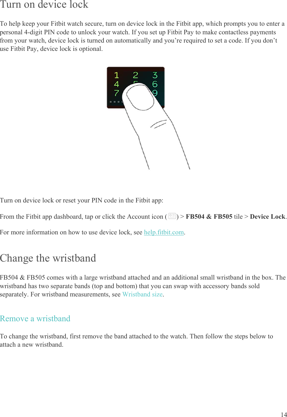    14 Turn on device lock  To help keep your Fitbit watch secure, turn on device lock in the Fitbit app, which prompts you to enter a personal 4-digit PIN code to unlock your watch. If you set up Fitbit Pay to make contactless payments from your watch, device lock is turned on automatically and you’re required to set a code. If you don’t use Fitbit Pay, device lock is optional.   Turn on device lock or reset your PIN code in the Fitbit app:  From the Fitbit app dashboard, tap or click the Account icon ( ) &gt; FB504 &amp; FB505 tile &gt; Device Lock. For more information on how to use device lock, see help.fitbit.com. Change the wristband FB504 &amp; FB505 comes with a large wristband attached and an additional small wristband in the box. The wristband has two separate bands (top and bottom) that you can swap with accessory bands sold separately. For wristband measurements, see Wristband size. Remove a wristband To change the wristband, first remove the band attached to the watch. Then follow the steps below to attach a new wristband. 