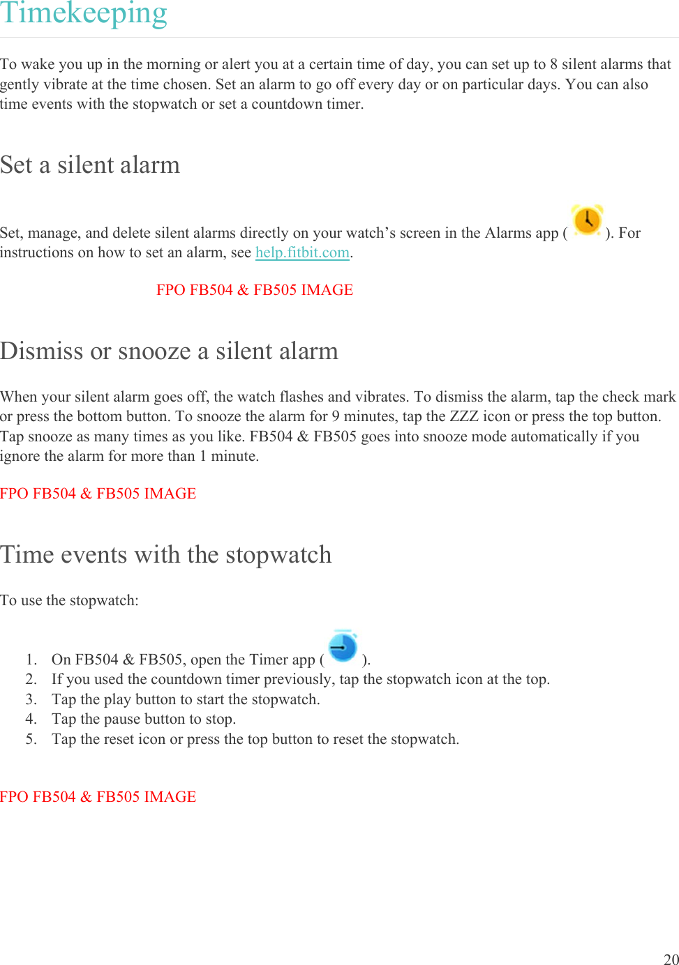    20 Timekeeping To wake you up in the morning or alert you at a certain time of day, you can set up to 8 silent alarms that gently vibrate at the time chosen. Set an alarm to go off every day or on particular days. You can also time events with the stopwatch or set a countdown timer. Set a silent alarm Set, manage, and delete silent alarms directly on your watch’s screen in the Alarms app ( ). For instructions on how to set an alarm, see help.fitbit.com. FPO FB504 &amp; FB505 IMAGE Dismiss or snooze a silent alarm When your silent alarm goes off, the watch flashes and vibrates. To dismiss the alarm, tap the check mark or press the bottom button. To snooze the alarm for 9 minutes, tap the ZZZ icon or press the top button. Tap snooze as many times as you like. FB504 &amp; FB505 goes into snooze mode automatically if you ignore the alarm for more than 1 minute. FPO FB504 &amp; FB505 IMAGE Time events with the stopwatch To use the stopwatch: 1. On FB504 &amp; FB505, open the Timer app ( ). 2. If you used the countdown timer previously, tap the stopwatch icon at the top. 3. Tap the play button to start the stopwatch.  4. Tap the pause button to stop.  5. Tap the reset icon or press the top button to reset the stopwatch.  FPO FB504 &amp; FB505 IMAGE 