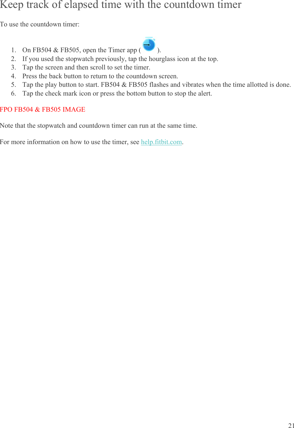    21 Keep track of elapsed time with the countdown timer To use the countdown timer: 1. On FB504 &amp; FB505, open the Timer app ( ).  2. If you used the stopwatch previously, tap the hourglass icon at the top. 3. Tap the screen and then scroll to set the timer.  4. Press the back button to return to the countdown screen.  5. Tap the play button to start. FB504 &amp; FB505 flashes and vibrates when the time allotted is done. 6. Tap the check mark icon or press the bottom button to stop the alert. FPO FB504 &amp; FB505 IMAGE Note that the stopwatch and countdown timer can run at the same time.  For more information on how to use the timer, see help.fitbit.com.  