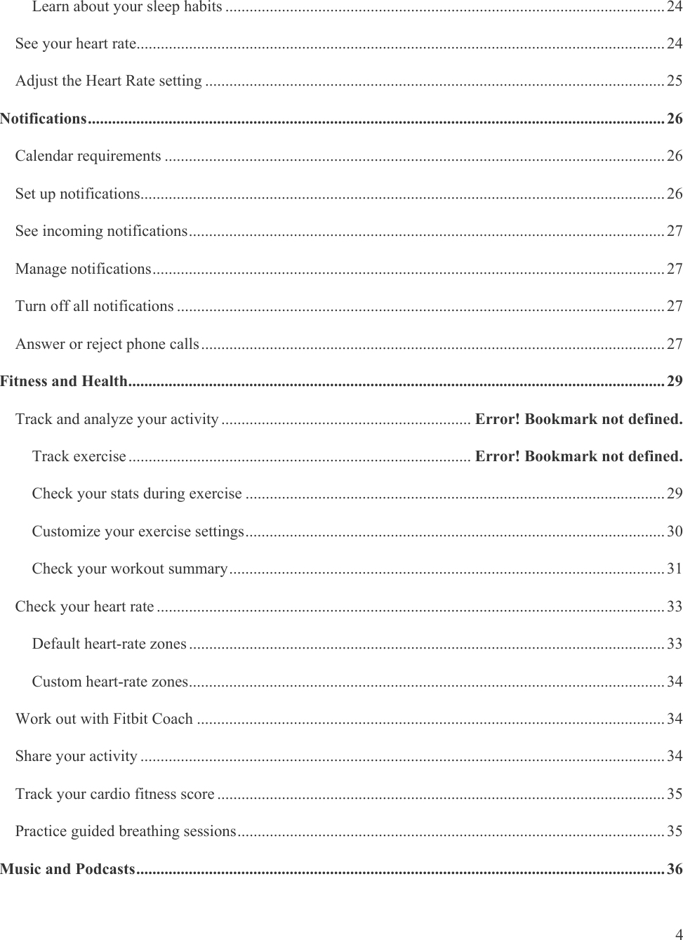   4 Learn about your sleep habits ............................................................................................................. 24See your heart rate ................................................................................................................................... 24Adjust the Heart Rate setting .................................................................................................................. 25Notifications ............................................................................................................................................... 26Calendar requirements ............................................................................................................................ 26Set up notifications.................................................................................................................................. 26See incoming notifications ...................................................................................................................... 27Manage notifications ............................................................................................................................... 27Turn off all notifications ......................................................................................................................... 27Answer or reject phone calls ................................................................................................................... 27Fitness and Health ..................................................................................................................................... 29Track and analyze your activity .............................................................. Error! Bookmark not defined.Track exercise ..................................................................................... Error! Bookmark not defined.Check your stats during exercise ........................................................................................................ 29Customize your exercise settings ........................................................................................................ 30Check your workout summary ............................................................................................................ 31Check your heart rate .............................................................................................................................. 33Default heart-rate zones ...................................................................................................................... 33Custom heart-rate zones ...................................................................................................................... 34Work out with Fitbit Coach .................................................................................................................... 34Share your activity .................................................................................................................................. 34Track your cardio fitness score ............................................................................................................... 35Practice guided breathing sessions .......................................................................................................... 35Music and Podcasts ................................................................................................................................... 36