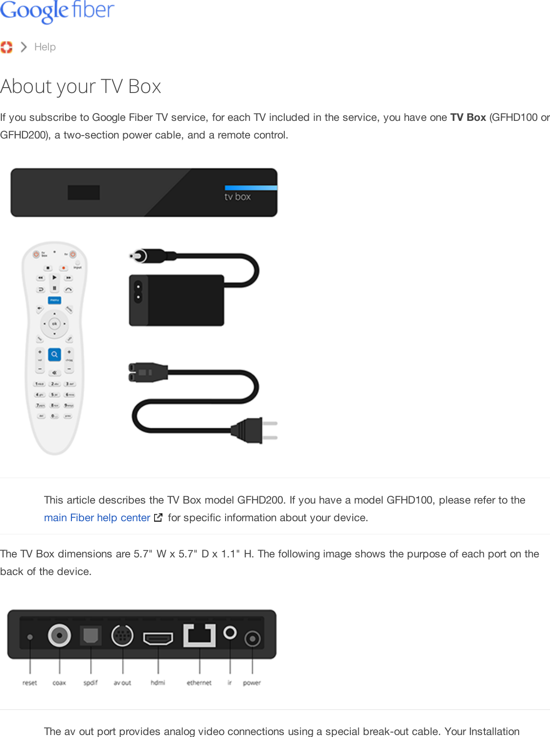 About your TV BoxIf you subscribe to Google Fiber TV service, for each TV included in the service, you have one TV Box (GFHD100 orGFHD200), a two-section power cable, and a remote control.This article describes the TV Box model GFHD200. If you have a model GFHD100, please refer to themain Fiber help center  for specific information about your device.The TV Box dimensions are 5.7&quot; W x 5.7&quot; D x 1.1&quot; H. The following image shows the purpose of each port on theback of the device.The av out port provides analog video connections using a special break-out cable. Your InstallationHelp Contact Us Help forum