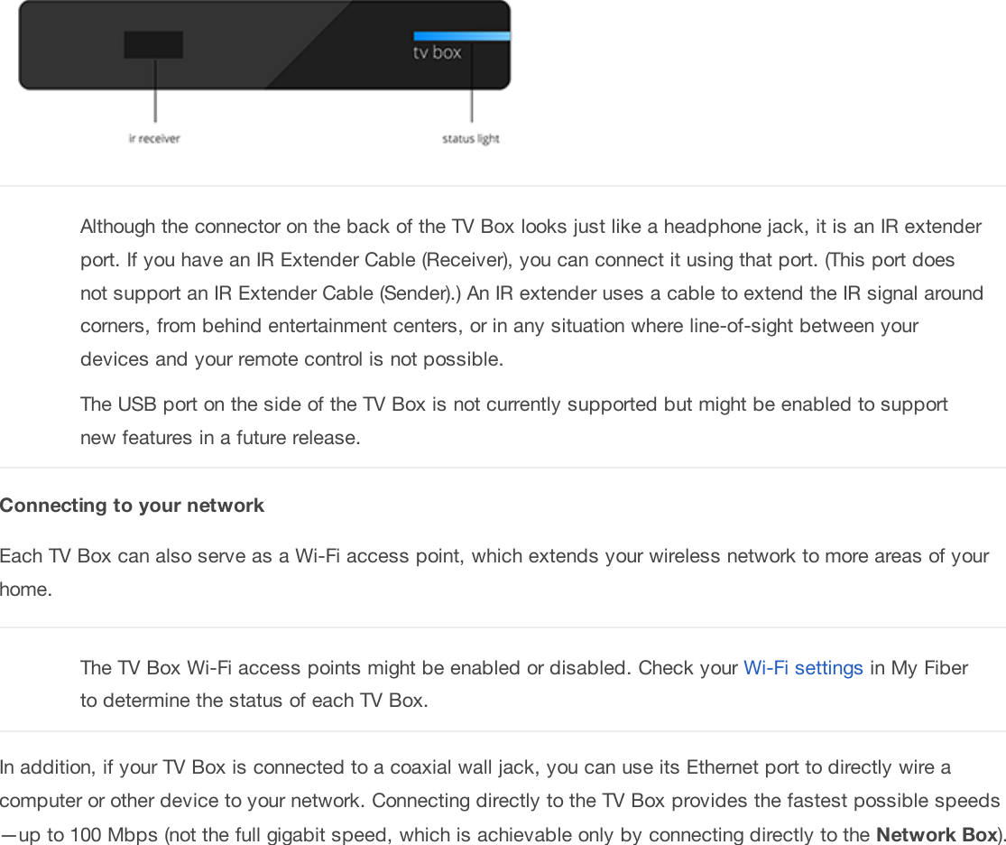 Although the connector on the back of the TV Box looks just like a headphone jack, it is an IR extenderport. If you have an IR Extender Cable (Receiver), you can connect it using that port. (This port doesnot support an IR Extender Cable (Sender).) An IR extender uses a cable to extend the IR signal aroundcorners, from behind entertainment centers, or in any situation where line-of-sight between yourdevices and your remote control is not possible.The USB port on the side of the TV Box is not currently supported but might be enabled to supportnew features in a future release.C onn ect ing  t o  y ou r n et w orkEach TV Box can also serve as a Wi-Fi access point, which extends your wireless network to more areas of yourhome.The TV Box Wi-Fi access points might be enabled or disabled. Check your Wi-Fi settings in My Fiberto determine the status of each TV Box.In addition, if your TV Box is connected to a coaxial wall jack, you can use its Ethernet port to directly wire acomputer or other device to your network. Connecting directly to the TV Box provides the fastest possible speeds—up to 100 Mbps (not the full gigabit speed, which is achievable only by connecting directly to the N et w ork Box).