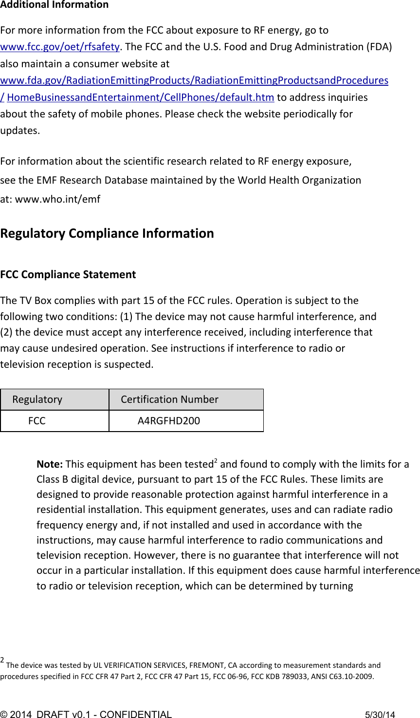 Additional Information  For more information from the FCC about exposure to RF energy, go to www.fcc.gov/oet/rfsafety. The FCC and the U.S. Food and Drug Administration (FDA) also maintain a consumer website at www.fda.gov/RadiationEmittingProducts/RadiationEmittingProductsandProcedures/ HomeBusinessandEntertainment/CellPhones/default.htm to address inquiries about the safety of mobile phones. Please check the website periodically for updates.  For information about the scientific research related to RF energy exposure, see the EMF Research Database maintained by the World Health Organization at: www.who.int/emf  Regulatory Compliance Information  FCC Compliance Statement  The TV Box complies with part 15 of the FCC rules. Operation is subject to the following two conditions: (1) The device may not cause harmful interference, and (2) the device must accept any interference received, including interference that may cause undesired operation. See instructions if interference to radio or television reception is suspected.  Regulatory Certification Number FCC A4RGFHD200   Note: This equipment has been tested2 and found to comply with the limits for a Class B digital device, pursuant to part 15 of the FCC Rules. These limits are designed to provide reasonable protection against harmful interference in a residential installation. This equipment generates, uses and can radiate radio frequency energy and, if not installed and used in accordance with the instructions, may cause harmful interference to radio communications and television reception. However, there is no guarantee that interference will not occur in a particular installation. If this equipment does cause harmful interference to radio or television reception, which can be determined by turning      2 The device was tested by UL VERIFICATION SERVICES, FREMONT, CA according to measurement standards and procedures specified in FCC CFR 47 Part 2, FCC CFR 47 Part 15, FCC 06-96, FCC KDB 789033, ANSI C63.10-2009.  ©2014 DRAFTv0.1CONFIDENTIAL 5/30/14 