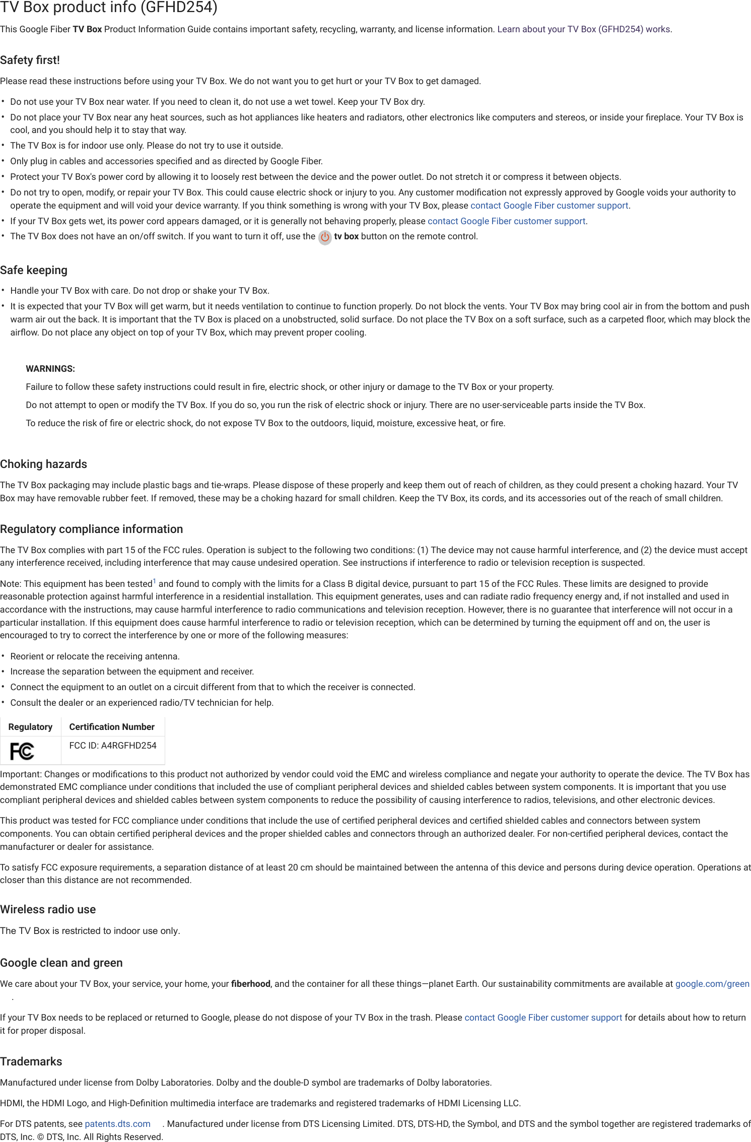 Fiber HelpFIBER FORUM CONTACT US••••••••••••••TV Box product info (GFHD254)This Google Fiber TV Box Product Information Guide contains important safety, recycling, warranty, and license information. Learn about your TV Box (GFHD254) works.Safety ﬁrst!Please read these instructions before using your TV Box. We do not want you to get hurt or your TV Box to get damaged.Do not use your TV Box near water. If you need to clean it, do not use a wet towel. Keep your TV Box dry.Do not place your TV Box near any heat sources, such as hot appliances like heaters and radiators, other electronics like computers and stereos, or inside your ﬁreplace. Your TV Box iscool, and you should help it to stay that way.The TV Box is for indoor use only. Please do not try to use it outside.Only plug in cables and accessories speciﬁed and as directed by Google Fiber.Protect your TV Box&apos;s power cord by allowing it to loosely rest between the device and the power outlet. Do not stretch it or compress it between objects.Do not try to open, modify, or repair your TV Box. This could cause electric shock or injury to you. Any customer modiﬁcation not expressly approved by Google voids your authority tooperate the equipment and will void your device warranty. If you think something is wrong with your TV Box, please contact Google Fiber customer support.If your TV Box gets wet, its power cord appears damaged, or it is generally not behaving properly, please contact Google Fiber customer support.The TV Box does not have an on/off switch. If you want to turn it off, use the   tv box button on the remote control.Safe keepingHandle your TV Box with care. Do not drop or shake your TV Box.It is expected that your TV Box will get warm, but it needs ventilation to continue to function properly. Do not block the vents. Your TV Box may bring cool air in from the bottom and pushwarm air out the back. It is important that the TV Box is placed on a unobstructed, solid surface. Do not place the TV Box on a soft surface, such as a carpeted ﬂoor, which may block theairﬂow.Do not place any object on top of your TV Box, which may prevent proper cooling.WARNINGS:Failure to follow these safety instructions could result in ﬁre, electric shock, or other injury or damage to the TV Box or your property.Do not attempt to open or modify the TV Box. If you do so, you run the risk of electric shock or injury. There are no user-serviceable parts inside the TV Box.To reduce the risk of ﬁre or electric shock, do not expose TV Box to the outdoors, liquid, moisture, excessive heat, or ﬁre.Choking hazardsThe TV Box packaging may include plastic bags and tie-wraps. Please dispose of these properly and keep them out of reach of children, as they could present a choking hazard. Your TVBox may have removable rubber feet. If removed, these may be a choking hazard for small children. Keep the TV Box, its cords, and its accessories out of the reach of small children.Regulatory compliance informationThe TV Box complies with part 15 of the FCC rules. Operation is subject to the following two conditions: (1) The device may not cause harmful interference, and (2) the device must acceptany interference received, including interference that may cause undesired operation. See instructions if interference to radio or television reception is suspected.Note: This equipment has been tested  and found to comply with the limits for a Class B digital device, pursuant to part 15 of the FCC Rules. These limits are designed to providereasonable protection against harmful interference in a residential installation. This equipment generates, uses and can radiate radio frequency energy and, if not installed and used inaccordance with the instructions, may cause harmful interference to radio communications and television reception. However, there is no guarantee that interference will not occur in aparticular installation. If this equipment does cause harmful interference to radio or television reception, which can be determined by turning the equipment off and on, the user isencouraged to try to correct the interference by one or more of the following measures:Reorient or relocate the receiving antenna.Increase the separation between the equipment and receiver.Connect the equipment to an outlet on a circuit different from that to which the receiver is connected.Consult the dealer or an experienced radio/TV technician for help.Important: Changes or modiﬁcations to this product not authorized by vendor could void the EMC and wireless compliance and negate your authority to operate the device. The TV Box hasdemonstrated EMC compliance under conditions that included the use of compliant peripheral devices and shielded cables between system components. It is important that you usecompliant peripheral devices and shielded cables between system components to reduce the possibility of causing interference to radios, televisions, and other electronic devices.This product was tested for FCC compliance under conditions that include the use of certiﬁed peripheral devices and certiﬁed shielded cables and connectors between systemcomponents. You can obtain certiﬁed peripheral devices and the proper shielded cables and connectors through an authorized dealer. For non-certiﬁed peripheral devices, contact themanufacturer or dealer for assistance.To satisfy FCC exposure requirements, a separation distance of at least 20 cm should be maintained between the antenna of this device and persons during device operation. Operations atcloser than this distance are not recommended.Wireless radio useThe TV Box is restricted to indoor use only.Google clean and greenWe care about your TV Box, your service, your home, your ﬁberhood, and the container for all these things—planet Earth. Our sustainability commitments are available at google.com/green.If your TV Box needs to be replaced or returned to Google, please do not dispose of your TV Box in the trash. Please contact Google Fiber customer support for details about how to returnit for proper disposal.TrademarksManufactured under license from Dolby Laboratories. Dolby and the double-D symbol are trademarks of Dolby laboratories.HDMI, the HDMI Logo, and High-Deﬁnition multimedia interface are trademarks and registered trademarks of HDMI Licensing LLC.For DTS patents, seepatents.dts.com . Manufactured under license from DTS Licensing Limited. DTS, DTS-HD, the Symbol, and DTS and the symbol together are registered trademarks ofDTS, Inc. © DTS, Inc. All Rights Reserved.1Regulatory Certiﬁcation NumberFCC ID: A4RGFHD254