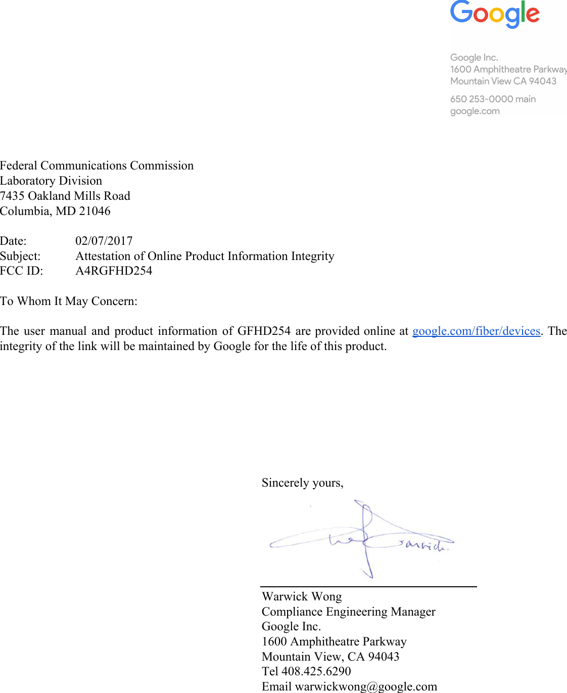          Federal Communications Commission Laboratory Division 7435 Oakland Mills Road Columbia, MD 21046  Date: 02/07/2017 Subject: Attestation of Online Product Information Integrity FCC ID: A4RGFHD254  To Whom It May Concern:  The user manual and product information of GFHD254 are provided online at google.com/fiber/devices. The                           integrity of the link will be maintained by Google for the life of this product.         Sincerely yours,  Warwick Wong Compliance Engineering Manager Google Inc. 1600 Amphitheatre Parkway Mountain View, CA 94043 Tel 408.425.6290 Email warwickwong@google.com      