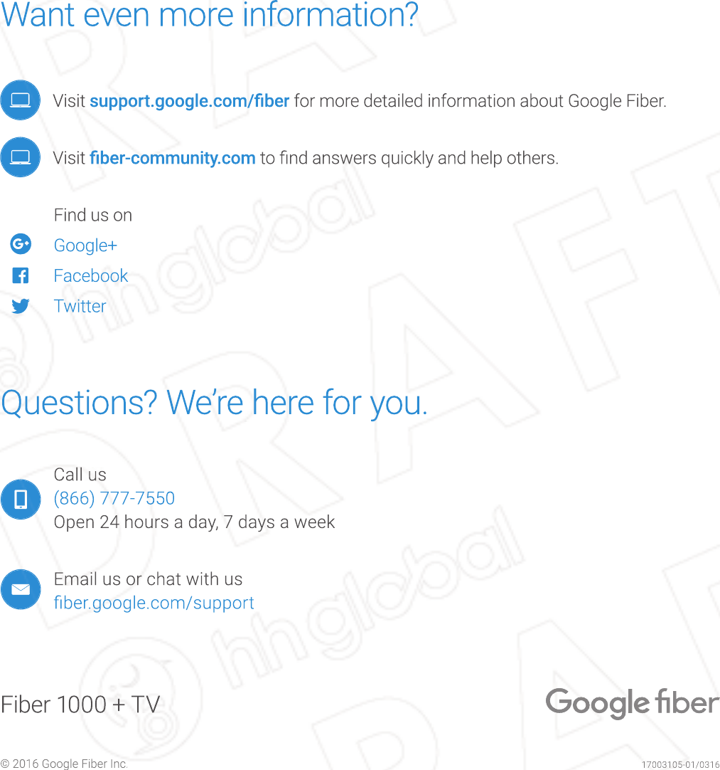 17003105-01/0316© 2016 Google Fiber Inc.Fiber 1000 + TVWant even more information?   Visit support.google.com/ﬁ ber for more detailed information about Google Fiber.   Visit ﬁ ber-community.com to ﬁ nd answers quickly and help others.  Find us on   Google+     Facebook    TwitterQuestions? We’re here for you.Call us(866) 777-7550Open 24 hours a day, 7 days a weekEmail us or chat with usﬁ ber.google.com/support17003105-01/0316© 2016 Google Fiber Inc.Fiber 1000 + TVWant even more information?Want even more information?  Visit support.google.com/ﬁ bersupport.google.com/ﬁ ber for more detailed information about Google Fiber.  Visit ﬁ ber-community.comﬁ ber-community.com to ﬁ nd answers quickly and help others.  Find us on   Google+   Google+   Google+   Google+   Google+   Google+   Facebook   Facebook   Twitter   Twitter   Twitter   TwitterQuestions? We’re here for you.Questions? We’re here for you.Call us(866) 777-7550(866) 777-7550Open 24 hours a day, 7 days a weekEmail us or chat with usﬁ ber.google.com/supportﬁ ber.google.com/support