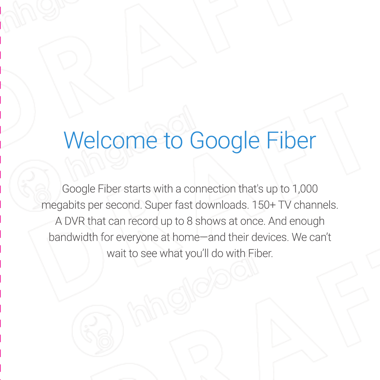 Google Fiber starts with a connection that&apos;s up to 1,000 megabits per second. Super fast downloads. 150+ TV channels. A DVR that can record up to 8 shows at once. And enough bandwidth for everyone at home—and their devices. We can’t wait to see what you’ll do with Fiber.Welcome to Google FiberGoogle Fiber starts with a connection that&apos;s up to 1,000 megabits per second. Super fast downloads. 150+ TV channels. A DVR that can record up to 8 shows at once. And enough bandwidth for everyone at home—and their devices. We can’t wait to see what you’ll do with Fiber.Welcome to Google FiberWelcome to Google Fiber