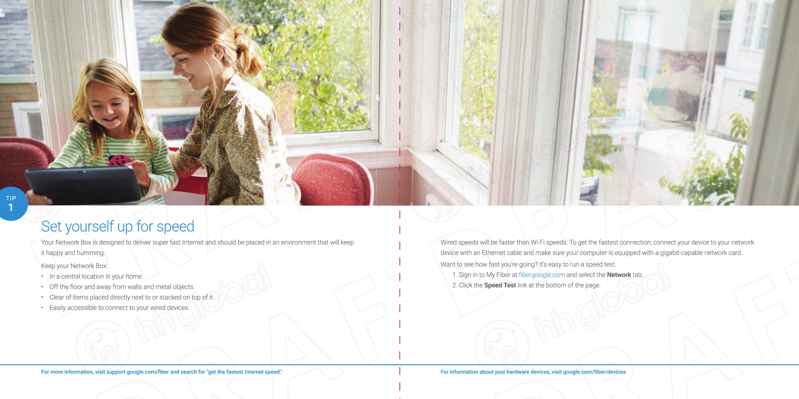 Set yourself up for speedYour Network Box is designed to deliver super fast Internet and should be placed in an environment that will keep it happy and humming.Keep your Network Box:Wired speeds will be faster than Wi-Fi speeds. To get the fastest connection, connect your device to your network device with an Ethernet cable and make sure your computer is equipped with a gigabit-capable network card.Want to see how fast you’re going? It’s easy to run a speed test. 1. Sign in to My Fiber at ﬁ ber.google.com and select the Network tab.2. Click the Speed Test link at the bottom of the page.For more information, visit support.google.com/ﬁ ber and search for &quot;get the fastest Internet speed.&quot;1TIP•  In a central location in your home.•  Off the floor and away from walls and metal objects.•  Clear of items placed directly next to or stacked on top of it.•  Easily accessible to connect to your wired devices.For information about your hardware devices, visit google.com/ﬁ ber/devicesWired speeds will be faster than Wi-Fi speeds. To get the fastest connection, connect your device to your network device with an Ethernet cable and make sure your computer is equipped with a gigabit-capable network card.Want to see how fast you’re going? It’s easy to run a speed test. 1. Sign in to My Fiber at ﬁ ber.google.comﬁ ber.google.com and select the Network tab.Network tab.Network2. Click the Speed Test link at the bottom of the page.For information about your hardware devices, visit google.com/ﬁ ber/devicesFor information about your hardware devices, visit google.com/ﬁ ber/devicesSet yourself up for speedSet yourself up for speedYour Network Box is designed to deliver super fast Internet and should be placed in an environment that will keep it happy and humming.Keep your Network Box:For more information, visit support.google.com/ﬁ ber and search for &quot;get the fastest Internet speed.&quot;For more information, visit support.google.com/ﬁ ber and search for &quot;get the fastest Internet speed.&quot;11TIPTIP• In a central location in your home.• Off the floor and away from walls and metal objects.• Clear of items placed directly next to or stacked on top of it.• Easily accessible to connect to your wired devices.