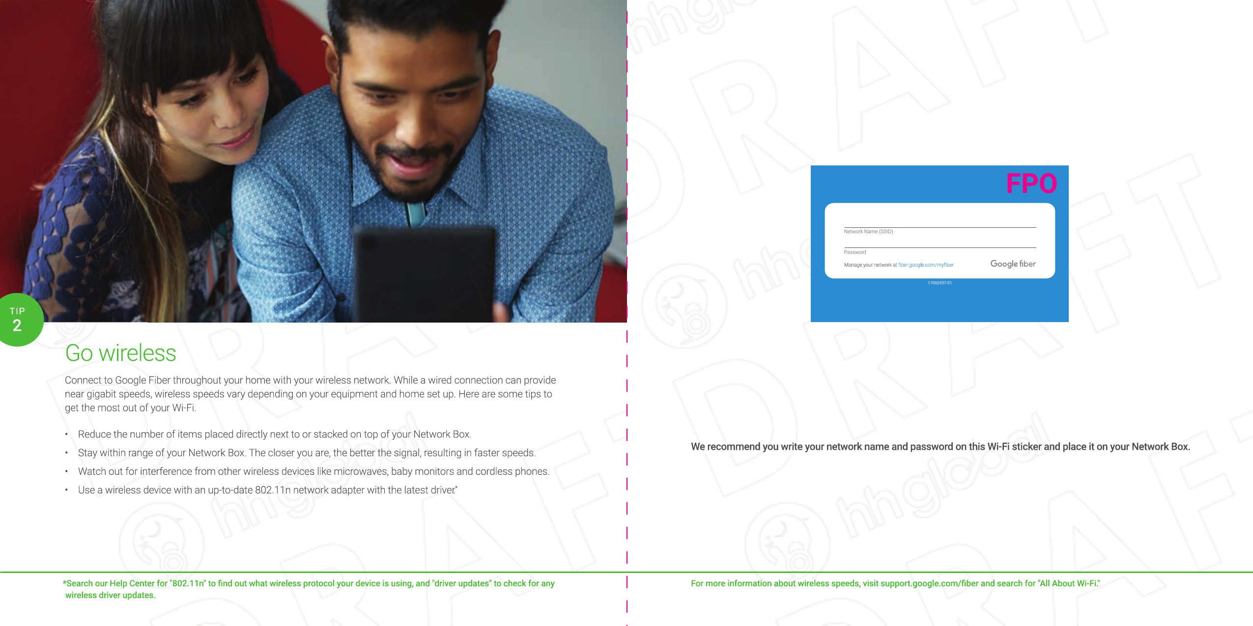 Go wirelessConnect to Google Fiber throughout your home with your wireless network. While a wired connection can provide near gigabit speeds, wireless speeds vary depending on your equipment and home set up. Here are some tips to get the most out of your Wi-Fi.•  Reduce the number of items placed directly next to or stacked on top of your Network Box.•  Stay within range of your Network Box. The closer you are, the better the signal, resulting in faster speeds.•  Watch out for interference from other wireless devices like microwaves, baby monitors and cordless phones.•  Use a wireless device with an up-to-date 802.11n network adapter with the latest driver.**Search our Help Center for &quot;802.11n&quot; to ﬁ nd out what wireless protocol your device is using, and &quot;driver updates&quot; to check for any wireless driver updates.2TIPFor more information about wireless speeds, visit support.google.com/ﬁ ber and search for &quot;All About Wi-Fi.&quot;We recommend you write your network name and password on this Wi-Fi sticker and place it on your Network Box.For more information about wireless speeds, visit support.google.com/ﬁ ber and search for &quot;All About Wi-Fi.&quot;We recommend you write your network name and password on this Wi-Fi sticker and place it on your Network Box.Go wirelessConnect to Google Fiber throughout your home with your wireless network. While a wired connection can provide near gigabit speeds, wireless speeds vary depending on your equipment and home set up. Here are some tips to get the most out of your Wi-Fi.• Reduce the number of items placed directly next to or stacked on top of your Network Box.• Stay within range of your Network Box. The closer you are, the better the signal, resulting in faster speeds.• Watch out for interference from other wireless devices like microwaves, baby monitors and cordless phones.• Use a wireless device with an up-to-date 802.11n network adapter with the latest driver.**Search our Help Center for &quot;802.11n&quot; to ﬁ nd out what wireless protocol your device is using, and &quot;driver updates&quot; to check for any wireless driver updates.2TIP17002937-01Network Name (SSID)PasswordFPO