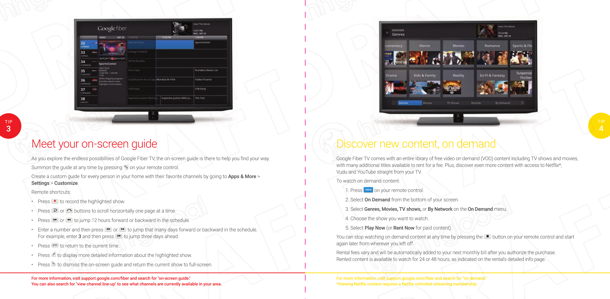 Discover new content, on demandGoogle Fiber TV comes with an entire library of free video on demand (VOD) content including TV shows and movies, with many additional titles available to rent for a fee. Plus, discover even more content with access to Netflix*, Vudu and YouTube straight from your TV. To watch on demand content:1. Press  menu  on your remote control.2. Select On Demand from the bottom of your screen.3. Select Genres, Movies, TV shows, or By Network on the On Demand menu.4. Choose the show you want to watch.5. Select Play Now (or Rent Now for paid content).You can stop watching on demand content at any time by pressing the   button on your remote control and start again later from wherever you left off. Rental fees vary and will be automatically added to your next monthly bill after you authorize the purchase. Rented content is available to watch for 24 or 48 hours, as indicated on the rental&apos;s detailed info page.Meet your on-screen guideAs you explore the endless possibilities of Google Fiber TV, the on-screen guide is there to help you ﬁ nd your way.Summon the guide at any time by pressing guide on your remote control.Create a custom guide for every person in your home with their favorite channels by going to Apps &amp; More &gt; Settings &gt; Customize.Remote shortcuts:•  Press   to record the highlighted show.•  Press   or   buttons to scroll horizontally one page at a time.•  Press   or   to jump 12 hours forward or backward in the schedule.•  Enter a number and then press   or   to jump that many days forward or backward in the schedule. For example, enter 3 and then press   to jump three days ahead.•  Press prev to return to the current time.•  Press info to display more detailed information about the highlighted show.•  Press exit to dismiss the on-screen guide and return the current show to full-screen.For more information, visit support.google.com/ﬁ ber and search for “on demand.”*Viewing Netflix content requires a Netflix unlimited streaming membership.For more information, visit support.google.com/ﬁ ber and search for &quot;on-screen guide.&quot; You can also search for &quot;view channel line-up&quot; to see what channels are currently available in your area.3TIP4TIPDiscover new content, on demandGoogle Fiber TV comes with an entire library of free video on demand (VOD) content including TV shows and movies, with many additional titles available to rent for a fee. Plus, discover even more content with access to Netflix*, Vudu and YouTube straight from your TV. To watch on demand content:1. Press menumenuon your remote control.2. Select On Demand from the bottom of your screen.3. Select Genres, Movies, TV shows, or By Networkor By Networkor on the  By Network on the  By NetworkOn Demand menu.4. Choose the show you want to watch.5. Select Play Now (or Rent Now for paid content).You can stop watching on demand content at any time by pressing the  button on your remote control and start  button on your remote control and start  button on your remote control and start again later from wherever you left off. Rental fees vary and will be automatically added to your next monthly bill after you authorize the purchase. Rented content is available to watch for 24 or 48 hours, as indicated on the rental&apos;s detailed info page.For more information, visit support.google.com/ﬁ ber and search for “on demand.”*Viewing Netflix content requires a Netflix unlimited streaming membership.4TIPMeet your on-screen guideAs you explore the endless possibilities of Google Fiber TV, the on-screen guide is there to help you ﬁ nd your way.Summon the guide at any time by pressing guide on your remote control. on your remote control. on your remote control.Create a custom guide for every person in your home with their favorite channels by going to Apps &amp; More &gt; Settings &gt; Customize.Remote shortcuts:• Press  to record the highlighted show. to record the highlighted show. to record the highlighted show.• Press  or  or  or  buttons to scroll horizontally one page at a time. buttons to scroll horizontally one page at a time. buttons to scroll horizontally one page at a time.• Press  or  or  or  to jump 12 hours forward or backward in the schedule. to jump 12 hours forward or backward in the schedule. to jump 12 hours forward or backward in the schedule.• Enter a number and then press  or  or  or  to jump that many days forward or backward in the schedule.  to jump that many days forward or backward in the schedule.  to jump that many days forward or backward in the schedule. For example, enter 3 and then press  to jump three days ahead. to jump three days ahead. to jump three days ahead.• Press prev to return to the current time. to return to the current time. to return to the current time.• Press info to display more detailed information about the highlighted show. to display more detailed information about the highlighted show. to display more detailed information about the highlighted show.• Press exitto dismiss the on-screen guide and return the current show to full-screen.For more information, visit support.google.com/ﬁ ber and search for &quot;on-screen guide.&quot; You can also search for &quot;view channel line-up&quot; to see what channels are currently available in your area.3TIP