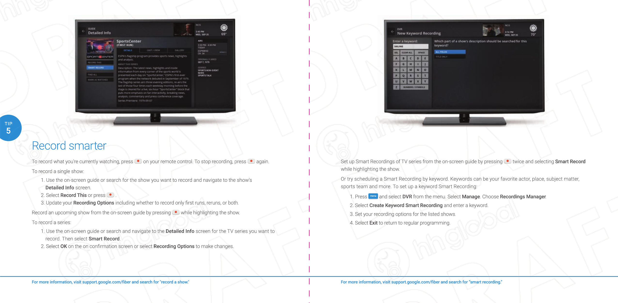 Record smarterTo record what you&apos;re currently watching, press   on your remote control. To stop recording, press   again.To record a single show:1. Use the on-screen guide or search for the show you want to record and navigate to the show&apos;s Detailed Info screen.2. Select Record This or press   .3. Update your Recording Options including whether to record only ﬁ rst runs, reruns, or both.Record an upcoming show from the on-screen guide by pressing   while highlighting the show.To record a series:1. Use the on-screen guide or search and navigate to the Detailed Info screen for the TV series you want to record. Then select Smart Record.2. Select OK on the on conﬁ rmation screen or select Recording Options to make changes.For more information, visit support.google.com/ﬁ ber and search for “smart recording.”For more information, visit support.google.com/ﬁ ber and search for &quot;record a show.&quot;5TIPSet up Smart Recordings of TV series from the on-screen guide by pressing   twice and selecting Smart Record while highlighting the show.Or try scheduling a Smart Recording by keyword. Keywords can be your favorite actor, place, subject matter, sports team and more. To set up a keyword Smart Recording:1. Press  menu  and select DVR from the menu. Select Manage. Choose Recordings Manager.2. Select Create Keyword Smart Recording and enter a keyword.3. Set your recording options for the listed shows.4. Select Exit to return to regular programming.For more information, visit support.google.com/ﬁ ber and search for “smart recording.”For more information, visit support.google.com/ﬁ ber and search for “smart recording.”Set up Smart Recordings of TV series from the on-screen guide by pressing  twice and selecting  twice and selecting  twice and selecting Smart Recordwhile highlighting the show.Or try scheduling a Smart Recording by keyword. Keywords can be your favorite actor, place, subject matter, sports team and more. To set up a keyword Smart Recording:1. Press menumenuand select DVR from the menu. Select Manage. Choose Recordings Manager.Recordings Manager.Recordings Manager2. Select Create Keyword Smart Recording and enter a keyword.3. Set your recording options for the listed shows.4. Select Exit to return to regular programming.Record smarterRecord smarterTo record what you&apos;re currently watching, press  on your remote control. To stop recording, press  on your remote control. To stop recording, press  on your remote control. To stop recording, press  again. again. again.To record a single show:1. Use the on-screen guide or search for the show you want to record and navigate to the show&apos;s Detailed Info screen.2. Select Record This or press  .3. Update your Recording Options including whether to record only ﬁ rst runs, reruns, or both.Record an upcoming show from the on-screen guide by pressing  while highlighting the show. while highlighting the show. while highlighting the show.To record a series:1. Use the on-screen guide or search and navigate to the Detailed Info screen for the TV series you want to record. Then select Smart Record.2. Select OK on the on conﬁ rmation screen or select OK on the on conﬁ rmation screen or select OKRecording Options to make changes.For more information, visit support.google.com/ﬁ ber and search for &quot;record a show.&quot;For more information, visit support.google.com/ﬁ ber and search for &quot;record a show.&quot;55TIPTIP