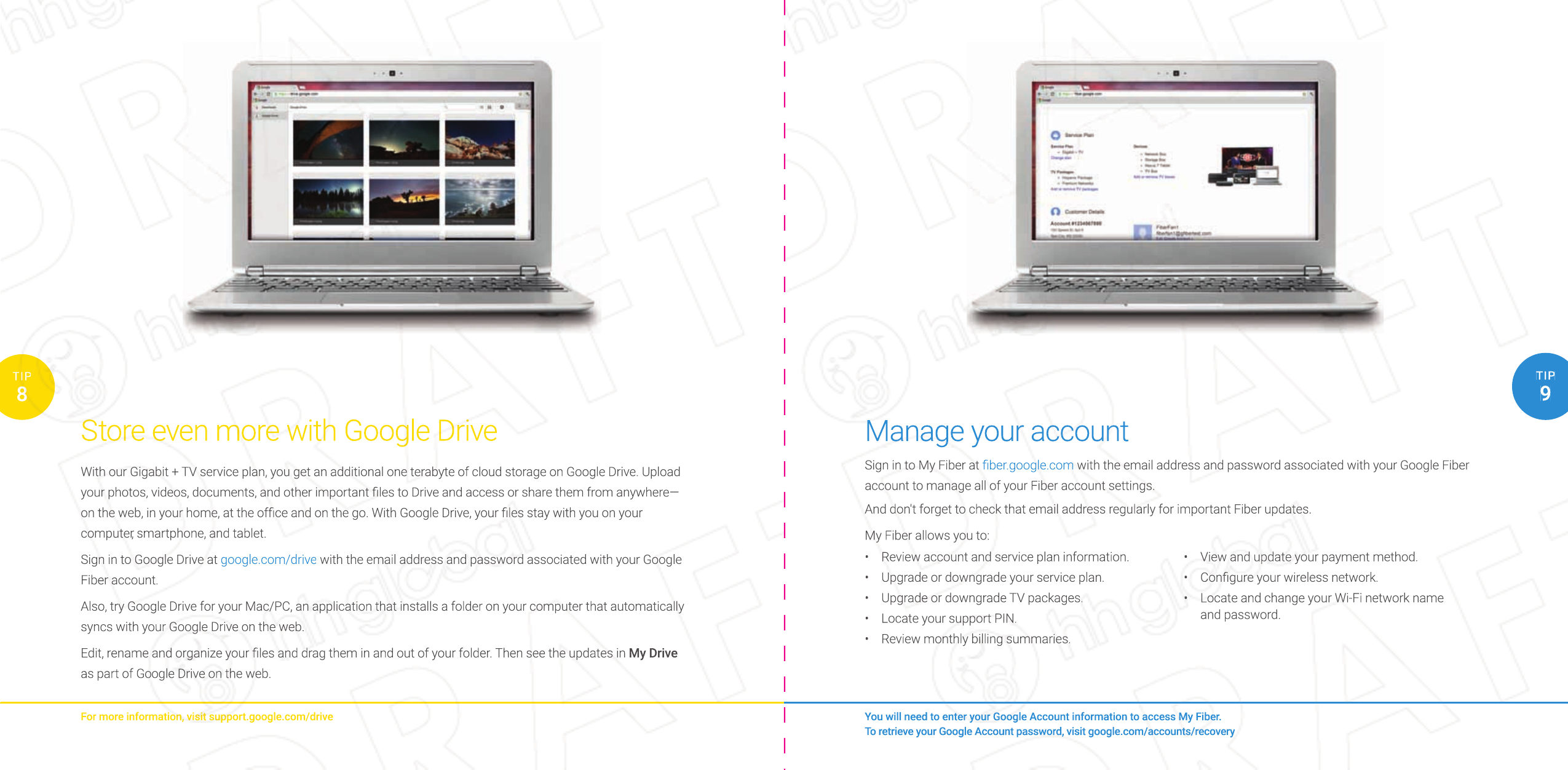 You will need to enter your Google Account information to access My Fiber.To retrieve your Google Account password, visit google.com/accounts/recovery8TIP9TIPStore even more with Google DriveFor more information, visit support.google.com/driveWith our Gigabit + TV service plan, you get an additional one terabyte of cloud storage on Google Drive. Upload your photos, videos, documents, and other important ﬁ les to Drive and access or share them from anywhere—on the web, in your home, at the ofﬁ ce and on the go. With Google Drive, your ﬁ les stay with you on your computer, smartphone, and tablet.Sign in to Google Drive at google.com/drive with the email address and password associated with your Google Fiber account.Also, try Google Drive for your Mac/PC, an application that installs a folder on your computer that automatically syncs with your Google Drive on the web.Edit, rename and organize your ﬁ les and drag them in and out of your folder. Then see the updates in My Drive as part of Google Drive on the web.Manage your accountSign in to My Fiber at ﬁ ber.google.com with the email address and password associated with your Google Fiber account to manage all of your Fiber account settings.And don&apos;t forget to check that email address regularly for important Fiber updates.My Fiber allows you to:•  Review account and service plan information.•  Upgrade or downgrade your service plan.•  Upgrade or downgrade TV packages.•  Locate your support PIN.•  Review monthly billing summaries.•  View and update your payment method.•  Conﬁ gure your wireless network.•  Locate and change your Wi-Fi network name and password.You will need to enter your Google Account information to access My Fiber.You will need to enter your Google Account information to access My Fiber.To retrieve your Google Account password, visit google.com/accounts/recoveryTo retrieve your Google Account password, visit google.com/accounts/recovery99TIPTIPManage your accountManage your accountSign in to My Fiber at ﬁ ber.google.comﬁ ber.google.com with the email address and password associated with your Google Fiber account to manage all of your Fiber account settings.And don&apos;t forget to check that email address regularly for important Fiber updates.My Fiber allows you to:• Review account and service plan information.• Upgrade or downgrade your service plan.• Upgrade or downgrade TV packages.• Locate your support PIN.• Review monthly billing summaries.• View and update your payment method.• Conﬁ gure your wireless network.• Locate and change your Wi-Fi network name and password.8TIPStore even more with Google DriveFor more information, visit support.google.com/driveWith our Gigabit + TV service plan, you get an additional one terabyte of cloud storage on Google Drive. Upload your photos, videos, documents, and other important ﬁ les to Drive and access or share them from anywhere—on the web, in your home, at the ofﬁ ce and on the go. With Google Drive, your ﬁ les stay with you on your computer, smartphone, and tablet.Sign in to Google Drive at google.com/drivegoogle.com/drive with the email address and password associated with your Google Fiber account.Also, try Google Drive for your Mac/PC, an application that installs a folder on your computer that automatically syncs with your Google Drive on the web.Edit, rename and organize your ﬁ les and drag them in and out of your folder. Then see the updates in My Drive as part of Google Drive on the web.