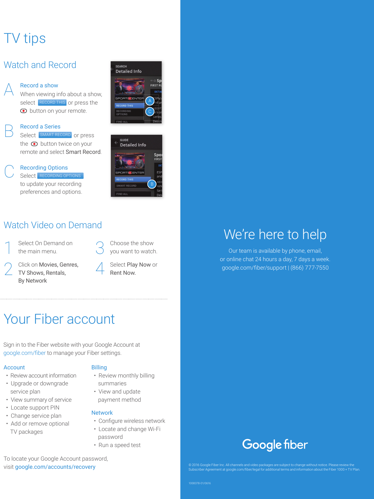 TV tipsWatch Video on DemandSelect On Demand onthe main menu.Click on Movies, Genres,TV Shows, Rentals,By Network1234Choose the showyou want to watch.Select Play Now orRent Now.Watch and RecordRecord a showWhen viewing info about a show, select   RECORD THIS  or press the   button on your remote.Record a SeriesSelect   SMART RECORD  or press the     button twice on your remote and select Smart Record.Recording OptionsSelect  RECORDING OPTIONSto update your recording preferences and options.ABCACBYour Fiber accountSign in to the Fiber website with your Google Account atgoogle.com/ ber to manage your Fiber settings. Account•  Review account information•  Upgrade or downgrade    service plan•  View summary of service•  Locate support PIN•  Change service plan•  Add or remove optional   TV packagesBilling•  Review monthly billing   summaries•  View and update   payment methodNetwork•  Con gure wireless network•  Locate and change Wi-Fi   password•  Run a speed testTo locate your Google Account password, visit google.com/accounts/recovery © 2016 Google Fiber Inc. All channels and video packages are subject to change without notice. Please review the Subscriber Agreement at google.com/ ber/legal for additional terms and information about the Fiber 1000 + TV Plan.We’re here to helpOur team is available by phone, email,or online chat 24 hours a day, 7 days a week.google.com/ ber/support | (866) 777-75501008378-01/0616