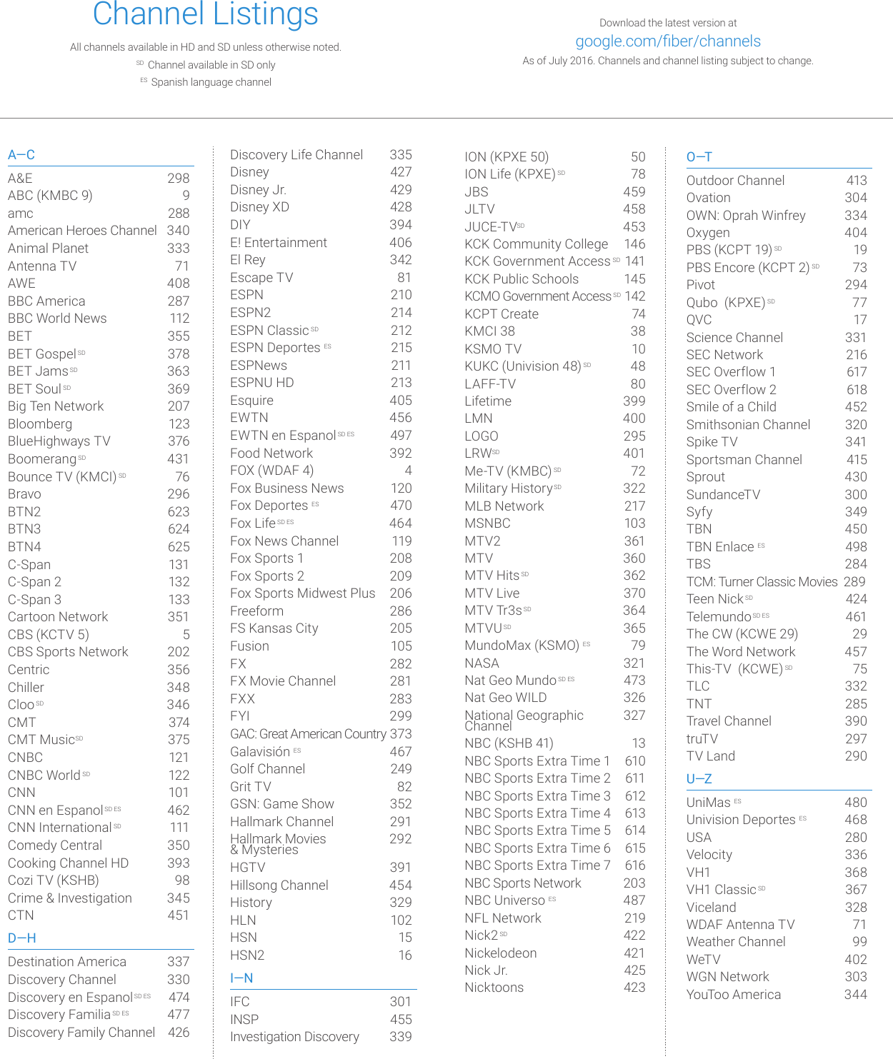 Download the latest version at  google.com/ber/channelsAs of July 2016. Channels and channel listing subject to change. ION (KPXE 50)  50ION Life (KPXE) SD  78JBS   459JLT V  458JUCE-TVSD  453KCK Community College  146KCK Government Access SD 141KCK Public Schools  145KCMO Government Access SD 142KCPT Create  74KMCI 38  38KSMO TV  10KUKC (Univision 48)SD  48LAFF-TV  80Lifetime  399LMN 400LOGO 295LRWSD 401Me-TV (KMBC)SD 72Military HistorySD  322MLB Network  217MSNBC  103MTV2  361MTV  360MTV HitsSD  362MTV Live  370MTV Tr3sSD  364MTVUSD  365MundoMax (KSMO) ES 79NASA  321Nat Geo Mundo SD ES  473Nat Geo WILD  326National Geographic  327  Channel NBC (KSHB 41)  13NBC Sports Extra Time 1  610NBC Sports Extra Time 2  611NBC Sports Extra Time 3  612NBC Sports Extra Time 4  613NBC Sports Extra Time 5  614NBC Sports Extra Time 6  615NBC Sports Extra Time 7  616NBC Sports Network  203NBC Universo ES  487NFL Network  219Nick2SD 422Nickelodeon  421Nick Jr.   425Nicktoons   423O—TOutdoor Channel  413Ovation  304OWN: Oprah Winfrey  334Oxygen 404PBS (KCPT 19)SD 19PBS Encore (KCPT 2)SD  73Pivot 294Qubo  (KPXE) SD 77QVC 17Science Channel  331SEC Network  216SEC Overflow 1  617SEC Overflow 2  618Smile of a Child   452Smithsonian Channel  320Spike TV  341Sportsman Channel  415Sprout  430SundanceTV  300Syfy  349TBN 450TBN Enlace ES  498TBS  284TCM: Turner Classic Movies  289 Teen NickSD 424TelemundoSD ES 461The CW (KCWE 29)  29The Word Network   457This-TV  (KCWE)SD 75TLC  332TNT  285Travel Channel  390truT V 297TV Land  290U—ZUniMas ES  480Univision Deportes ES  468USA  280Velocity   336VH1  368VH1 ClassicSD  367Viceland  328WDAF Antenna TV  71Weather Channel  99WeT V 4 02WGN Network  303YouToo America  344Channel Listings All channels available in HD and SD unless otherwise noted.  SD  Channel available in SD only ES  Spanish language channelA—CA&amp;E  298ABC (KMBC 9)  9amc  288American Heroes Channel  340Animal Planet  333Antenna TV  71AWE  408 BBC America  287BBC World News  112BET  355BET GospelSD  378BET JamsSD  363BET Soul SD  369Big Ten Network  207Bloomberg  123BlueHighways TV  376BoomerangSD  431Bounce TV (KMCI)SD 76Bravo 296BTN2  623BTN3  624BTN4 625C-Span  131C-Span 2  132C-Span 3  133Cartoon Network  351CBS (KCTV 5)  5CBS Sports Network  202Centric  356Chiller  348ClooSD  346CMT  374CMT MusicSD  375CNBC 121CNBC World SD 122CNN 101CNN en EspanolSD ES 462CNN InternationalSD 111Comedy Central  350Cooking Channel HD  393Cozi TV (KSHB)  98Crime &amp; Investigation  345CTN 451D—HDestination America  337Discovery Channel  330Discovery en EspanolSD ES 474Discovery FamiliaSD ES 477Discovery Family Channel  426Discovery Life Channel  335Disney 427Disney Jr.   429Disney XD  428DIY  394E! Entertainment  406El Rey  342Escape TV  81ESPN 210ESPN2 214ESPN Classic SD 212ESPN Deportes ES 215ESPNews 211ESPNU HD  213Esquire 405EWTN 456EWTN en EspanolSD ES 497Food Network  392FOX (WDAF 4)  4Fox Business News  120Fox Deportes ES 470Fox LifeSD ES 464Fox News Channel  119Fox Sports 1  208Fox Sports 2  209Fox Sports Midwest Plus  206Freeform  286FS Kansas City   205Fusion  105FX  282FX Movie Channel  281FXX  283FYI  299GAC: Great American Country 373  Galavisión ES 467Golf Channel  249Grit TV  82GSN: Game Show  352Hallmark Channel  291Hallmark Movies                   292 &amp; MysteriesHGTV  391Hillsong Channel   454History  329HLN 102HSN 15HSN2  16I—NIFC 301INSP 455Investigation Discovery  339