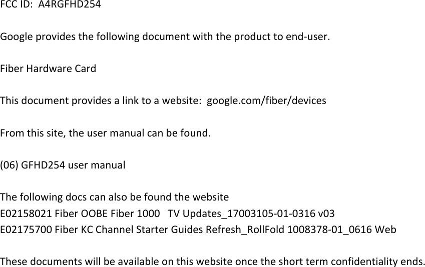 FCCID:A4RGFHD254Googleprovidesthefollowingdocumentwiththeproducttoend‐user.FiberHardwareCardThisdocumentprovidesalinktoawebsite:google.com/fiber/devicesFromthissite,theusermanualcanbefound.(06)GFHD254usermanualThefollowingdocscanalsobefoundthewebsiteE02158021FiberOOBEFiber1000TVUpdates_17003105‐01‐0316v03E02175700FiberKCChannelStarterGuidesRefresh_RollFold1008378‐01_0616WebThesedocumentswillbeavailableonthiswebsiteoncetheshorttermconfidentialityends.