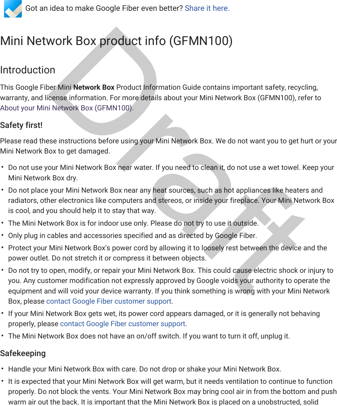 Fiber HelpFIBER  FORUM CONTACT USGot an idea to make Google Fiber even better? Share it here.Mini Network Box product info (GFMN100)IntroductionThis Google Fiber Mini Network Box Product Information Guide contains important safety, recycling,warranty, and license information. For more details about your Mini Network Box (GFMN100), refer toAbout your Mini Network Box (GFMN100).Safety first!Please read these instructions before using your Mini Network Box. We do not want you to get hurt or yourMini Network Box to get damaged.Do not use your Mini Network Box near water. If you need to clean it, do not use a wet towel. Keep yourMini Network Box dry.Do not place your Mini Network Box near any heat sources, such as hot appliances like heaters andradiators, other electronics like computers and stereos, or inside your fireplace. Your Mini Network Boxis cool, and you should help it to stay that way.The Mini Network Box is for indoor use only. Please do not try to use it outside.Only plug in cables and accessories specified and as directed by Google Fiber.Protect your Mini Network Box&apos;s power cord by allowing it to loosely rest between the device and thepower outlet. Do not stretch it or compress it between objects.Do not try to open, modify, or repair your Mini Network Box. This could cause electric shock or injury toyou. Any customer modification not expressly approved by Google voids your authority to operate theequipment and will void your device warranty. If you think something is wrong with your Mini NetworkBox, please contact Google Fiber customer support.If your Mini Network Box gets wet, its power cord appears damaged, or it is generally not behavingproperly, please contact Google Fiber customer support.The Mini Network Box does not have an on/off switch. If you want to turn it off, unplug it.SafekeepingHandle your Mini Network Box with care. Do not drop or shake your Mini Network Box.It is expected that your Mini Network Box will get warm, but it needs ventilation to continue to functionproperly. Do not block the vents. Your Mini Network Box may bring cool air in from the bottom and pushwarm air out the back. It is important that the Mini Network Box is placed on a unobstructed, solid••••••••••Draft