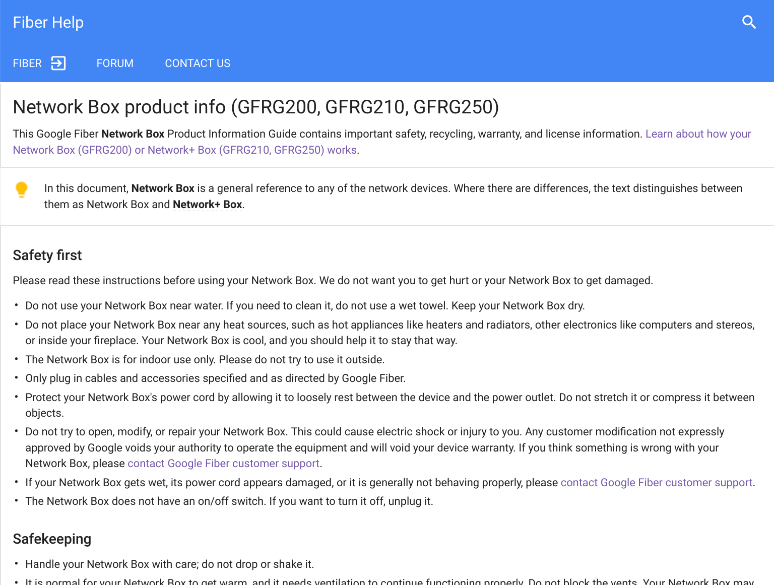 Fiber HelpFIBER FORUM  CONTACT US••••••••••Network Box product info (GFRG200, GFRG210, GFRG250)This Google Fiber Network Box Product Information Guide contains important safety, recycling, warranty, and license information. Learn about how yourNetwork Box (GFRG200) or Network+ Box (GFRG210, GFRG250) works.In this document, Network Box is a general reference to any of the network devices. Where there are differences, the text distinguishes betweenthem as Network Box and Network+ Box.Safety ﬁrstPlease read these instructions before using your Network Box. We do not want you to get hurt or your Network Box to get damaged.Do not use your Network Box near water. If you need to clean it, do not use a wet towel. Keep your Network Box dry.Do not place your Network Box near any heat sources, such as hot appliances like heaters and radiators, other electronics like computers and stereos,or inside your ﬁreplace. Your Network Box is cool, and you should help it to stay that way.The Network Box is for indoor use only. Please do not try to use it outside.Only plug in cables and accessories speciﬁed and as directed by Google Fiber.Protect your Network Box&apos;s power cord by allowing it to loosely rest between the device and the power outlet. Do not stretch it or compress it betweenobjects.Do not try to open, modify, or repair your Network Box. This could cause electric shock or injury to you. Any customer modiﬁcation not expresslyapproved by Google voids your authority to operate the equipment and will void your device warranty. If you think something is wrong with yourNetwork Box, please contact Google Fiber customer support.If your Network Box gets wet, its power cord appears damaged, or it is generally not behaving properly, please contact Google Fiber customer support.The Network Box does not have an on/off switch. If you want to turn it off, unplug it.SafekeepingHandle your Network Box with care; do not drop or shake it.It is normal for your Network Box to get warm, and it needs ventilation to continue functioning properly. Do not block the vents. Your Network Box may