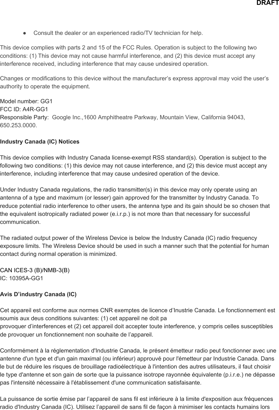 DRAFT● Consultthedealeroranexperiencedradio/TVtechnicianforhelp.Thisdevicecomplieswithparts2and15oftheFCCRules.Operationissubjecttothefollowingtwoconditions:(1)Thisdevicemaynotcauseharmfulinterference,and(2)thisdevicemustacceptanyinterferencereceived,includinginterferencethatmaycauseundesiredoperation.Changesormodificationstothisdevicewithoutthemanufacturer’sexpressapprovalmayvoidtheuser’sauthoritytooperatetheequipment.Modelnumber:GG1FCCID:A4RGG1ResponsibleParty:​GoogleInc.,1600AmphitheatreParkway,MountainView,California94043,650.253.0000.IndustryCanada(IC)NoticesThisdevicecomplieswithIndustryCanadalicenseexemptRSSstandard(s).Operationissubjecttothefollowingtwoconditions:(1)thisdevicemaynotcauseinterference,and(2)thisdevicemustacceptanyinterference,includinginterferencethatmaycauseundesiredoperationofthedevice.UnderIndustryCanadaregulations,theradiotransmitter(s)inthisdevicemayonlyoperateusinganantennaofatypeandmaximum(orlesser)gainapprovedforthetransmitterbyIndustryCanada.Toreducepotentialradiointerferencetootherusers,theantennatypeanditsgainshouldbesochosenthattheequivalentisotropicallyradiatedpower(e.i.r.p.)isnotmorethanthatnecessaryforsuccessfulcommunication.TheradiatedoutputpoweroftheWirelessDeviceisbelowtheIndustryCanada(IC)radiofrequencyexposurelimits.TheWirelessDeviceshouldbeusedinsuchamannersuchthatthepotentialforhumancontactduringnormaloperationisminimized.CANICES3(B)/NMB3(B)IC:10395AGG1AvisD’industryCanada(IC)CetappareilestconformeauxnormesCNRexemptesdelicenced’InustrieCanada.Lefonctionnementestsoumisauxdeusconditionssuivantes:(1)cetappareilnedoitpaprovoquerd’interferenceset(2)cetappareildoitacceptertouteinterference,ycompriscellessusceptiblesdeprovoquerunfonctionnementnonsouhaitedel’appareil.Conformémentàlaréglementationd&apos;IndustrieCanada,leprésentémetteurradiopeutfonctionneravecuneantenned&apos;untypeetd&apos;ungainmaximal(ouinférieur)approuvépourl&apos;émetteurparIndustrieCanada.Danslebutderéduirelesrisquesdebrouillageradioélectriqueàl&apos;intentiondesautresutilisateurs,ilfautchoisirletyped&apos;antenneetsongaindesortequelapuissanceisotroperayonnéeéquivalente(p.i.r.e.)nedépassepasl&apos;intensiténécessaireàl&apos;établissementd&apos;unecommunicationsatisfaisante.Lapuissancedesortieémiseparl’appareildesansfilestinférieureàlalimited&apos;expositionauxfréquencesradiod&apos;IndustryCanada(IC).Utilisezl’appareildesansfildefaçonàminimiserlescontactshumainslors
