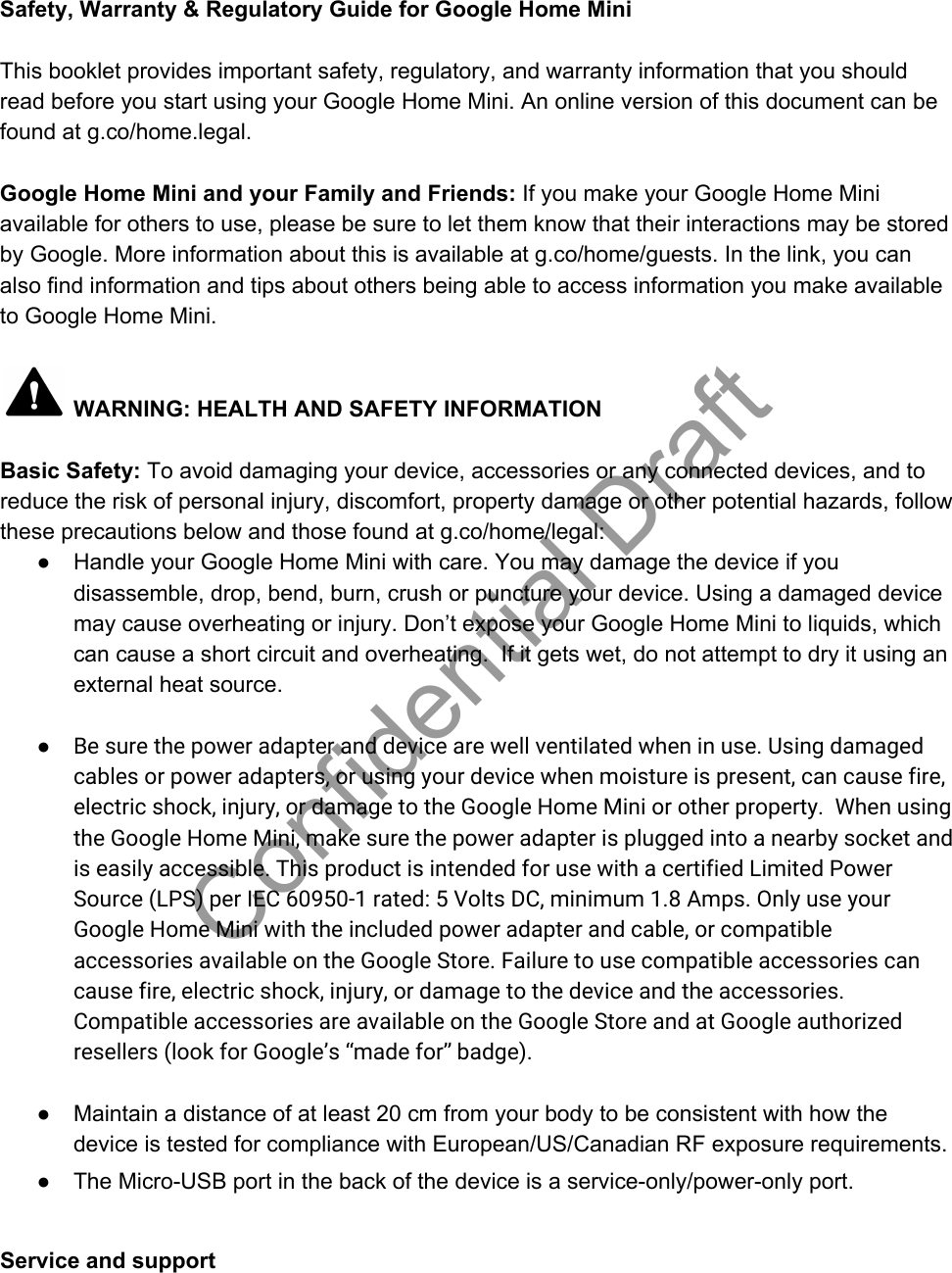 Safety, Warranty &amp; Regulatory Guide for Google Home Mini  This booklet provides important safety, regulatory, and warranty information that you should read before you start using your Google Home Mini. An online version of this document can be found at g.co/home.legal.  Google Home Mini and your Family and Friends: If you make your Google Home Mini available for others to use, please be sure to let them know that their interactions may be stored by Google. More information about this is available at g.co/home/guests. In the link, you can also find information and tips about others being able to access information you make available to Google Home Mini.   WARNING: HEALTH AND SAFETY INFORMATION  Basic Safety: To avoid damaging your device, accessories or any connected devices, and to reduce the risk of personal injury, discomfort, property damage or other potential hazards, follow these precautions below and those found at g.co/home/legal: ● Handle your Google Home Mini with care. You may damage the device if you disassemble, drop, bend, burn, crush or puncture your device. Using a damaged device may cause overheating or injury. Don’t expose your Google Home Mini to liquids, which can cause a short circuit and overheating.  If it gets wet, do not attempt to dry it using an external heat source.   ●Be sure the power adapter and device are well ventilated when in use. Using damagedcables or power adapters, or using your device when moisture is present, can cause fire,electric shock, injury, or damage to the Google Home Mini or other property.  When usingthe Google Home Mini, make sure the power adapter is plugged into a nearby socket andis easily accessible. This product is intended for use with a certified Limited PowerSource (LPS) per IEC 60950-1 rated: 5 Volts DC, minimum 1.8 Amps. Only use yourGoogle Home Mini with the included power adapter and cable, or compatibleaccessories available on the Google Store. Failure to use compatible accessories cancause fire, electric shock, injury, or damage to the device and the accessories.Compatible accessories are available on the Google Store and at Google authorizedresellers (look for Google’s “made for” badge). ● Maintain a distance of at least 20 cm from your body to be consistent with how the device is tested for compliance with European/US/Canadian RF exposure requirements. ● The Micro-USB port in the back of the device is a service-only/power-only port.   Service and support Confidential Draft