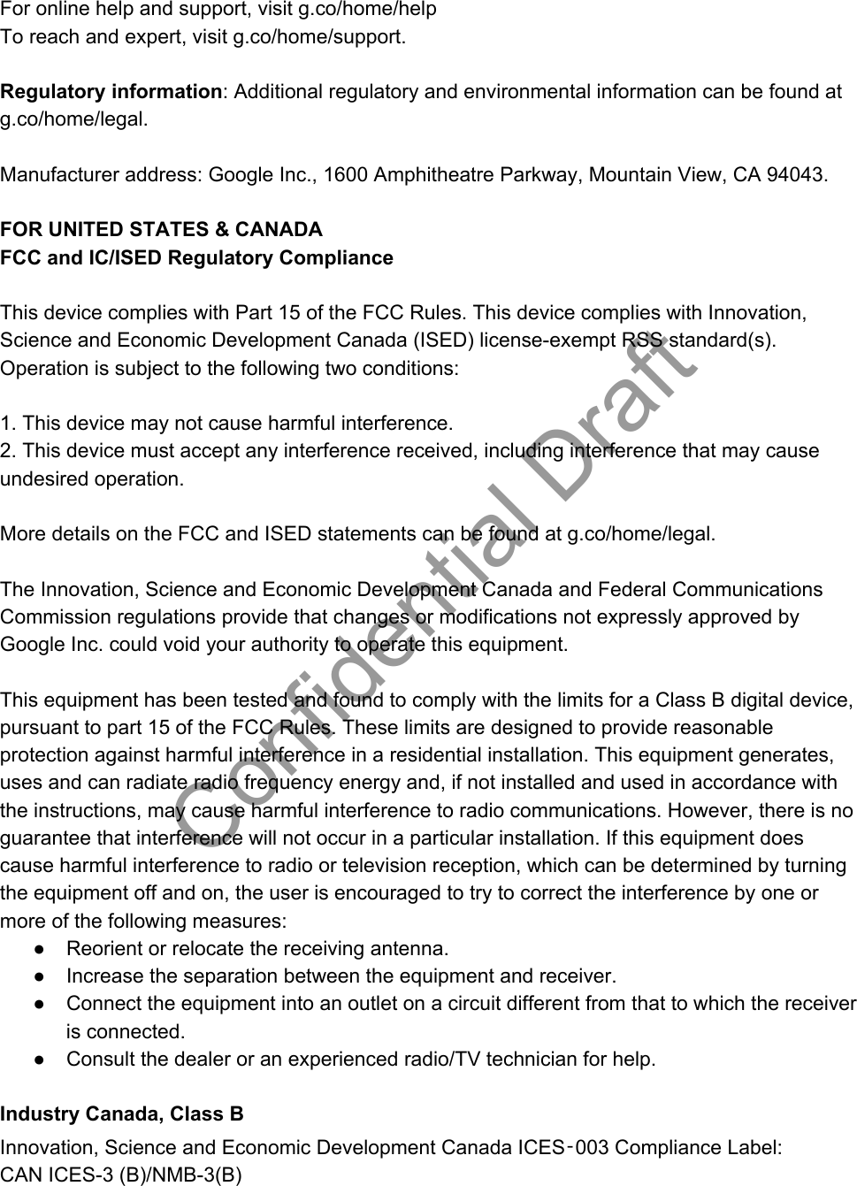 For online help and support, visit g.co/home/help To reach and expert, visit g.co/home/support.    Regulatory information: Additional regulatory and environmental information can be found at g.co/home/legal.  Manufacturer address: Google Inc., 1600 Amphitheatre Parkway, Mountain View, CA 94043.  FOR UNITED STATES &amp; CANADA FCC and IC/ISED Regulatory Compliance  This device complies with Part 15 of the FCC Rules. This device complies with Innovation, Science and Economic Development Canada (ISED) license-exempt RSS standard(s). Operation is subject to the following two conditions:   1. This device may not cause harmful interference.  2. This device must accept any interference received, including interference that may cause undesired operation.   More details on the FCC and ISED statements can be found at g.co/home/legal.  The Innovation, Science and Economic Development Canada and Federal Communications Commission regulations provide that changes or modifications not expressly approved by Google Inc. could void your authority to operate this equipment.  This equipment has been tested and found to comply with the limits for a Class B digital device, pursuant to part 15 of the FCC Rules. These limits are designed to provide reasonable protection against harmful interference in a residential installation. This equipment generates, uses and can radiate radio frequency energy and, if not installed and used in accordance with the instructions, may cause harmful interference to radio communications. However, there is no guarantee that interference will not occur in a particular installation. If this equipment does cause harmful interference to radio or television reception, which can be determined by turning the equipment off and on, the user is encouraged to try to correct the interference by one or more of the following measures: ● Reorient or relocate the receiving antenna. ● Increase the separation between the equipment and receiver. ● Connect the equipment into an outlet on a circuit different from that to which the receiver is connected. ● Consult the dealer or an experienced radio/TV technician for help.  Industry Canada, Class B Innovation, Science and Economic Development Canada ICES‑003 Compliance Label:  CAN ICES-3 (B)/NMB-3(B) Confidential Draft