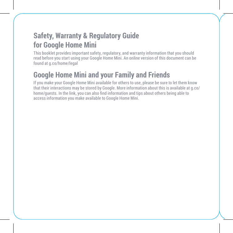 Safety, Warranty &amp; Regulatory Guide  for Google Home MiniThis booklet provides important safety, regulatory, and warranty information that you should read before you start using your Google Home Mini. An online version of this document can be found at g.co/home/legalGoogle Home Mini and your Family and FriendsIf you make your Google Home Mini available for others to use, please be sure to let them know that their interactions may be stored by Google. More information about this is available at g.co/home/guests. In the link, you can also nd information and tips about others being able to access information you make available to Google Home Mini. 