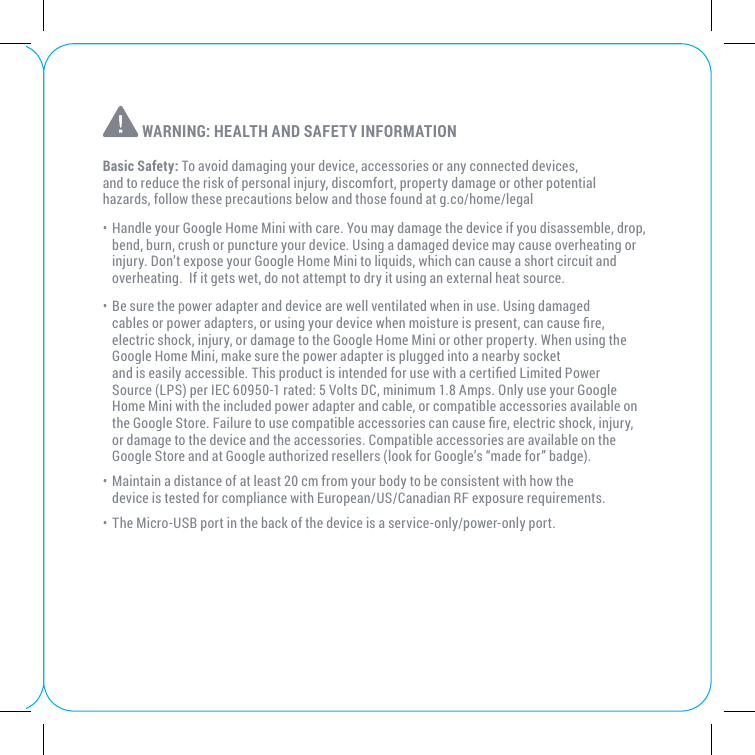  WARNING: HEALTH AND SAFETY INFORMATIONBasic Safety: To avoid damaging your device, accessories or any connected devices, and to reduce the risk of personal injury, discomfort, property damage or other potential hazards, follow these precautions below and those found at g.co/home/legal• Handle your Google Home Mini with care. You may damage the device if you disassemble, drop, bend, burn, crush or puncture your device. Using a damaged device may cause overheating or injury. Don’t expose your Google Home Mini to liquids, which can cause a short circuit and overheating.  If it gets wet, do not attempt to dry it using an external heat source.• Be sure the power adapter and device are well ventilated when in use. Using damaged cables or power adapters, or using your device when moisture is present, can cause re, electric shock, injury, or damage to the Google Home Mini or other property. When using the Google Home Mini, make sure the power adapter is plugged into a nearby socket  and is easily accessible. This product is intended for use with a certied Limited Power Source (LPS) per IEC 60950-1 rated: 5 Volts DC, minimum 1.8 Amps. Only use your Google Home Mini with the included power adapter and cable, or compatible accessories available on the Google Store. Failure to use compatible accessories can cause re, electric shock, injury, or damage to the device and the accessories. Compatible accessories are available on the Google Store and at Google authorized resellers (look for Google’s “made for” badge).• Maintain a distance of at least 20 cm from your body to be consistent with how the  device is tested for compliance with European/US/Canadian RF exposure requirements.• The Micro-USB port in the back of the device is a service-only/power-only port.   