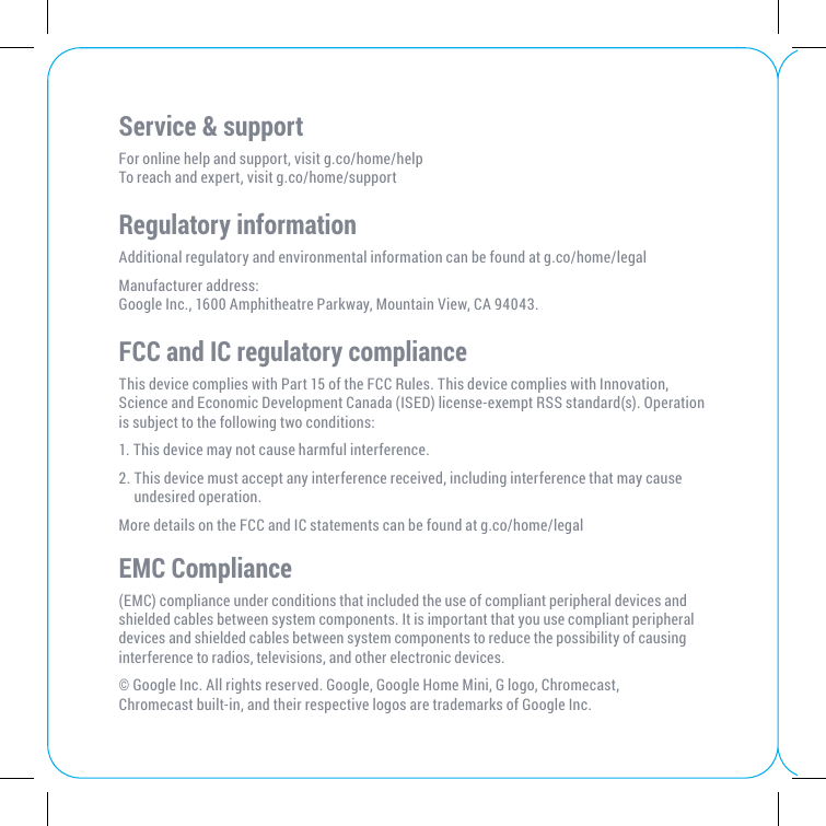 Service &amp; supportFor online help and support, visit g.co/home/helpTo reach and expert, visit g.co/home/support   Regulatory informationAdditional regulatory and environmental information can be found at g.co/home/legalManufacturer address:  Google Inc., 1600 Amphitheatre Parkway, Mountain View, CA 94043.FCC and IC regulatory complianceThis device complies with Part 15 of the FCC Rules. This device complies with Innovation, Science and Economic Development Canada (ISED) license-exempt RSS standard(s). Operation is subject to the following two conditions: 1. This device may not cause harmful interference. 2.  This device must accept any interference received, including interference that may cause undesired operation.More details on the FCC and IC statements can be found at g.co/home/legalEMC Compliance (EMC) compliance under conditions that included the use of compliant peripheral devices and shielded cables between system components. It is important that you use compliant peripheral devices and shielded cables between system components to reduce the possibility of causing interference to radios, televisions, and other electronic devices.© Google Inc. All rights reserved. Google, Google Home Mini, G logo, Chromecast, Chromecast built-in, and their respective logos are trademarks of Google Inc.