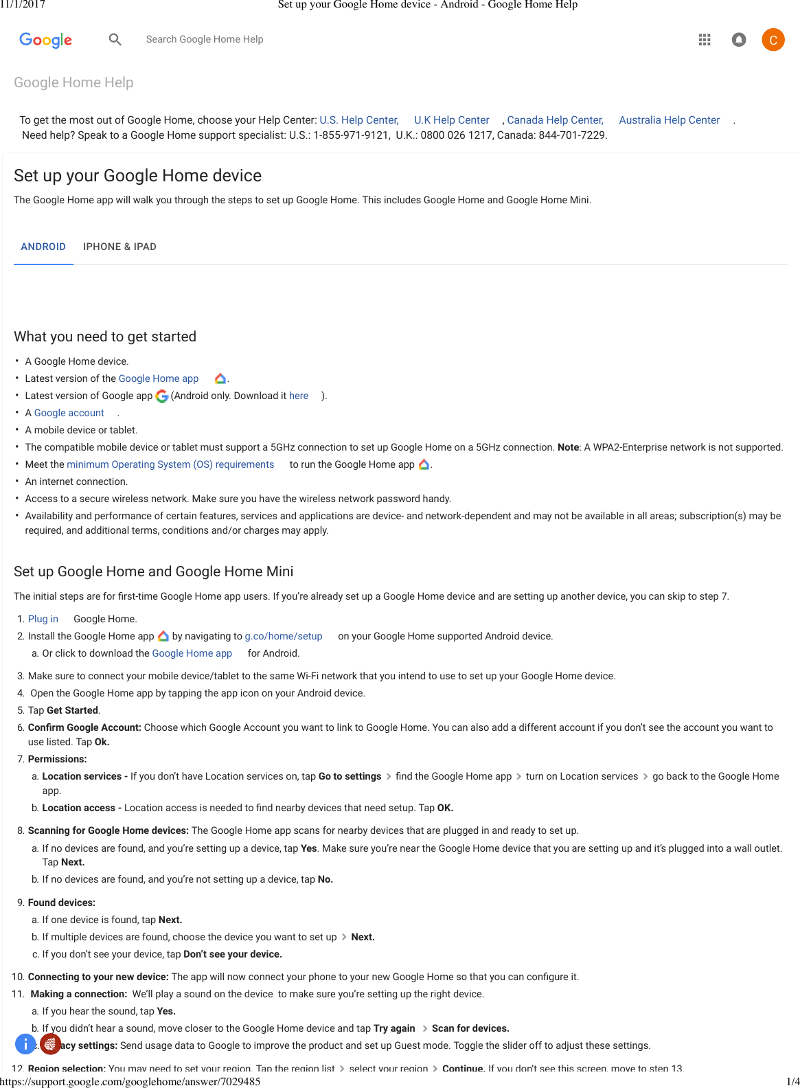 11/1/2017 Set up your Google Home device - Android - Google Home Helphttps://support.google.com/googlehome/answer/7029485 1/4Google Home HelpTo get the most out of Google Home, choose your Help Center: U.S. Help Center,  U.K Help Center , Canada Help Center,  Australia Help Center .Need help? Speak to a Google Home support specialist: U.S.:1-855-971-9121, U.K.:0800 026 1217, Canada:844-701-7229.••••••••••Set up your Google Home deviceThe Google Home app will walk you through the steps to set up Google Home. This includes Google Home and Google Home Mini.What you need to get startedA Google Home device.Latest version of the Google Home app  .Latest version of Google app (Android only. Download it here ).A Google account .A mobile device or tablet.The compatible mobile device or tablet must support a 5GHz connectionto set up Google Home on a 5GHz connection. Note: A WPA2-Enterprise networkis not supported.Meet the minimum Operating System (OS) requirements  to run the Google Home app  .An internet connection.Access to a secure wireless network. Make sure you have the wireless network password handy.Availability and performance of certain features, services and applications are device- and network-dependent and may not be available in all areas; subscription(s) may berequired, and additional terms, conditions and/or charges may apply.Set upGoogle Home and Google Home MiniThe initial steps are for ﬁrst-time Google Home app users. If you’re already set up a Google Home device and are setting up another device, you can skip to step 7.1. Plug in Google Home.2. Install the Google Home app   by navigating to g.co/home/setup  on your Google Homesupported Androiddevice.a. Or click to download theGoogle Home app for Android.3. Make sure to connect your mobile device/tablet to the same Wi-Fi network that you intend to use to set up your Google Home device.4. Open the Google Home app by tapping the app icon on your Android device.5. Tap Get Started.6. Conﬁrm Google Account:Choose which Google Account you want to link to Google Home. You can also add a different account if you don’t see the account you want touse listed. Tap Ok.7. Permissions:a.  Location services - If you don’t have Location services on, tap Go to settings   ﬁnd the Google Home app  turn on Location services   go back to the Google Homeapp.b. Location access - Location access is needed to ﬁnd nearby devices that need setup. Tap OK.8. Scanning for Google Home devices: The Google Home app scans for nearby devices that are plugged in and ready to set up.a. If no devices are found, and you’re setting up a device, tap Yes. Make sure you’re near the Google Home device that you are setting up and it’s plugged into a wall outlet.Tap Next.  b. If no devices are found, and you’re not setting up a device, tap No.9. Found devices:a. If one device is found, tap Next.b. If multiple devices are found, choose the device you want to set up   Next.c. If you don’t see your device, tap Don’t see your device.10. Connecting to your new device: The app will now connect your phone to your new Google Home so that you can conﬁgure it.11. Making a connection: We’ll play a sound on the device to make sure you’re setting up the right device.a. If you hear the sound, tap Yes.b. If you didn’t hear a sound, move closer to the Google Home device and tap Try again  Scan for devices.c. Privacy settings: Send usage data to Google to improve the product and set up Guest mode. Toggle the slider off to adjust these settings.12. Region selection: You may need to set your region. Tap the region list select your region Continue. If you don’t see this screen, move to step 13.ANDROID  IPHONE &amp; IPADSearch Google Home Help 